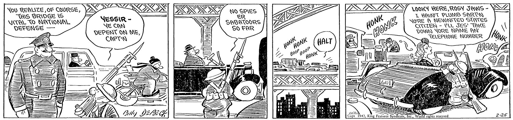 Fiction OCR: YoU REALIZETHIS BRIDGE IS VITAL TO NATIONAL DEFENSE VESSIR - YE CAN DEPENT ON MENO SPIES ER SABATOORS SO FAR LOOKY HEREROSY JAWS - I HAINT PLUMB SARTN VORE A NENNITED STATES CITIZEN - V'LL JES' TAKE DOWN YORE NAME AN TELEPHONE NUMBER CAPT'N HONK HONK HONK BooP gooP HONK HONK HALT HONK TAHONY Betly DEEG Cupe s rescrved 2-25 YoU REALIZEOF COURSETHIS BRIDGE IS VITAL TO NATIONAL DEFENSE VESSIR - YE CAN DEPENT ON MENO SPIES ER SABATOORS SO FAR LOOKY HEREROSY JAWS - I HAINT PLUMB SARTN VORE A NENNITED STATES CITIZEN - V'LL JES' TAKE DOWN YORE NAME AN TELEPHONE NUMBER CAPT'N HONK HONK HONK BooP gooP HONK HONK HALT HONK TAHONY Betly DEEG Cupe s rescrved 2-25