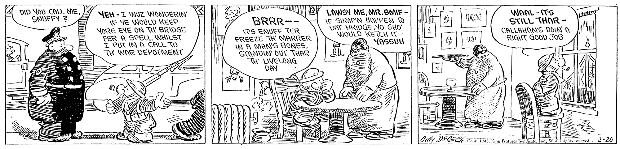 Art OCR: DID YOU CALL ME SNUFFY ? YEH -I WUZ WONDERIN LF VE WOULD KEEP YORE EVE ON TH' BRIDGE FER A SPELL WHILST I PUT IN A CALL TO TH WAR DEPOTMENT BRRR- ITS ENUFF TER FREEZE TH' MARRER IN A MAN'S BONESSTANDIN OUT THAR TH' LIVELONG DAN LAWSY MEMR.SMIF LE SUMP'N HAPPEN TO DAT BRIDGENO SIO WOULD KETCH IT - YASSUH WAAL - IT'S STILL THAR - CALLAHANS DOLN' A RIGHT GOOD JOB Betk DEE Cayi 92-28 igtes IVEd. DID YOU CALL ME SNUFFY ? YEH -I WUZ WONDERIN LF VE WOULD KEEP YORE EVE ON TH' BRIDGE FER A SPELL WHILST I PUT IN A CALL TO TH WAR DEPOTMENT BRRR- ITS ENUFF TER FREEZE TH' MARRER IN A MAN'S BONESSTANDIN OUT THAR TH' LIVELONG DAN LAWSY MEMR.SMIF LE SUMP'N HAPPEN TO DAT BRIDGENO SIO WOULD KETCH IT - YASSUH WAAL - IT'S STILL THAR - CALLAHANS DOLN' A RIGHT GOOD JOB Betk DEE Cayi 9King Festure Wicate2-28 igtes IVEd.