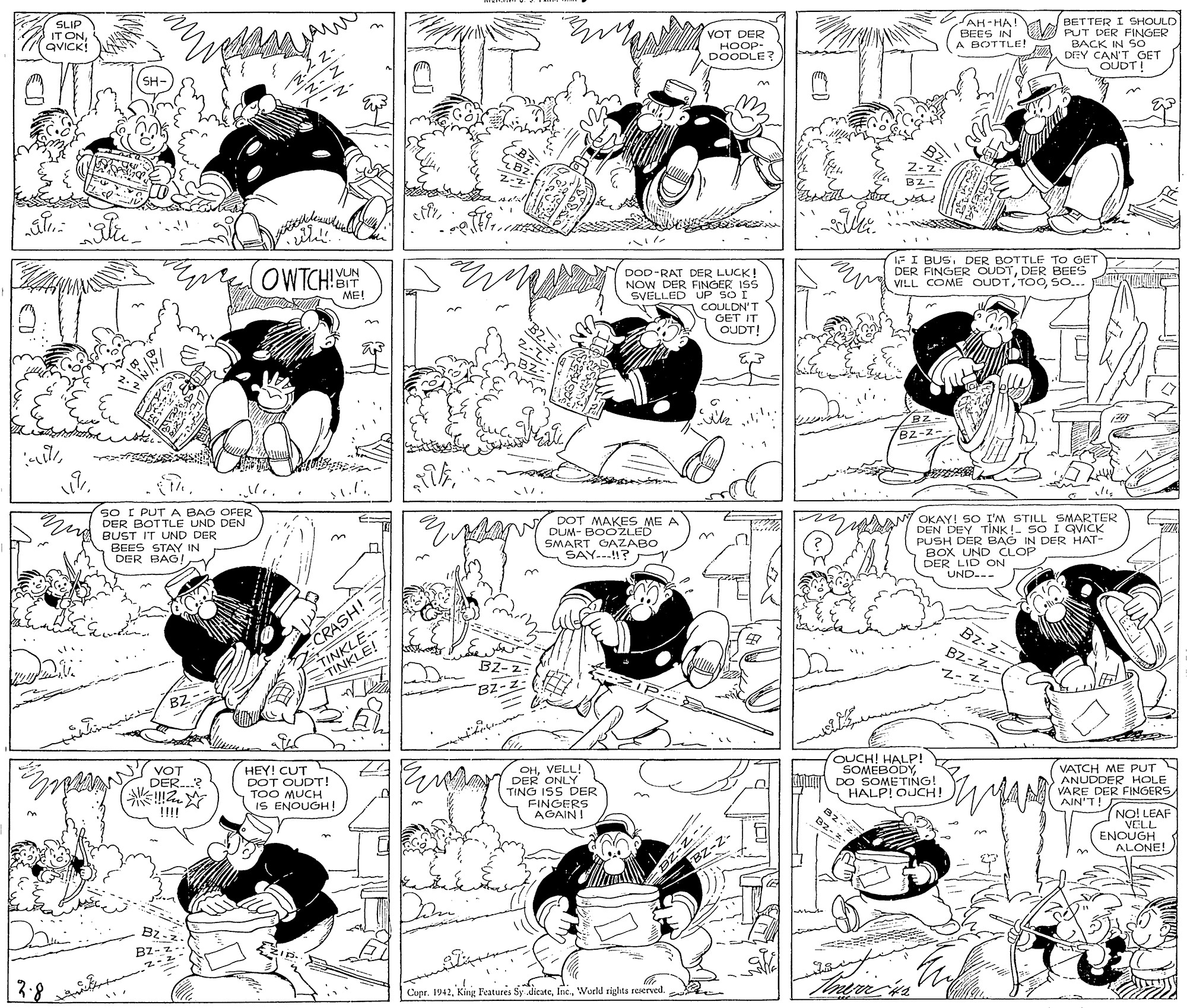 Rectangle OCR: AH-HA SLIP IT ONQVICK! BETTER I SHOULD BEES IN PUT DER FINGER BACK IN So DEY CAN'T GET OUDT! VOT DER A BOTTLE! HOOP- DOODLE SH- 2-z Bz- z- OWTCH! 1FI BUSDER BOTTLE TO GET DER FINGER OUDTDER BEES VILL COME OUDTSo.. UN DOD-RAT DER LUCK! NOW DER FINGER ISS SVELLED UP SO I COULDN'T GET IT ME! OUDT! 2-7 B2-Z- sO I PUT A BAG OFER DER BOTTLE UND DEN BUST IT UND DER BEES STAY IN DER BAG! DOT MAKES ME A DUM- BOOŽLED SMART GAZABO SAY.-.!? OKAY! SO I'M STILL SMARTER DEN DEY TINK !- SO I GVICK PUSH DER BAG IN DER HAT- BOX UNDCLOP DER LID ON UND--- 3. TINKLE-- INKLE! Bz-z- BZ- Z- CRASH! B2- 2 BZ-2 Z- ?? BZ HEY! CUT DOT OUDT! TOO MUCH IS ENOUGH ! OHVELL! DER ONLY TING ISS DER FINGERS AGAIN! OUCH! HALP! SOMEBODYDO SOMETING! HALP! OUCH! VATCH ME PUT ANUDDER HOLE VARE DER FINGERS AIN'T! VOT DER.? ?? !!!! NO! LEAF VELL ENOUGH ALONE! BZ-z- BZ Bz- Copr. 1942Woeld rights reserved. B2-2- DZ-Z-. AH-HA SLIP IT ONQVICK! BETTER I SHOULD BEES IN PUT DER FINGER BACK IN So DEY CAN'T GET OUDT! VOT DER A BOTTLE! HOOP- DOODLE SH- 2-z Bz- z- OWTCH! 1FI BUSDER BOTTLE TO GET DER FINGER OUDTDER BEES VILL COME OUDTSo.. UN DOD-RAT DER LUCK! NOW DER FINGER ISS SVELLED UP SO I COULDN'T GET IT ME! OUDT! 2-7 B2-Z- sO I PUT A BAG OFER DER BOTTLE UND DEN BUST IT UND DER BEES STAY IN DER BAG! DOT MAKES ME A DUM- BOOŽLED SMART GAZABO SAY.-.!? OKAY! SO I'M STILL SMARTER DEN DEY TINK !- SO I GVICK PUSH DER BAG IN DER HAT- BOX UNDCLOP DER LID ON UND--- 3. TINKLE-- INKLE! Bz-z- BZ- Z- CRASH! B2- 2 BZ-2 Z- ?? BZ HEY! CUT DOT OUDT! TOO MUCH IS ENOUGH ! OHVELL! DER ONLY TING ISS DER FINGERS AGAIN! OUCH! HALP! SOMEBODYDO SOMETING! HALP! OUCH! VATCH ME PUT ANUDDER HOLE VARE DER FINGERS AIN'T! VOT DER.? ? ? !!!! NO! LEAF VELL ENOUGH ALONE! BZ-z- BZ Bz- Copr. 1942King Features Sy dicateWoeld rights reserved. B2-2- DZ-Z-.