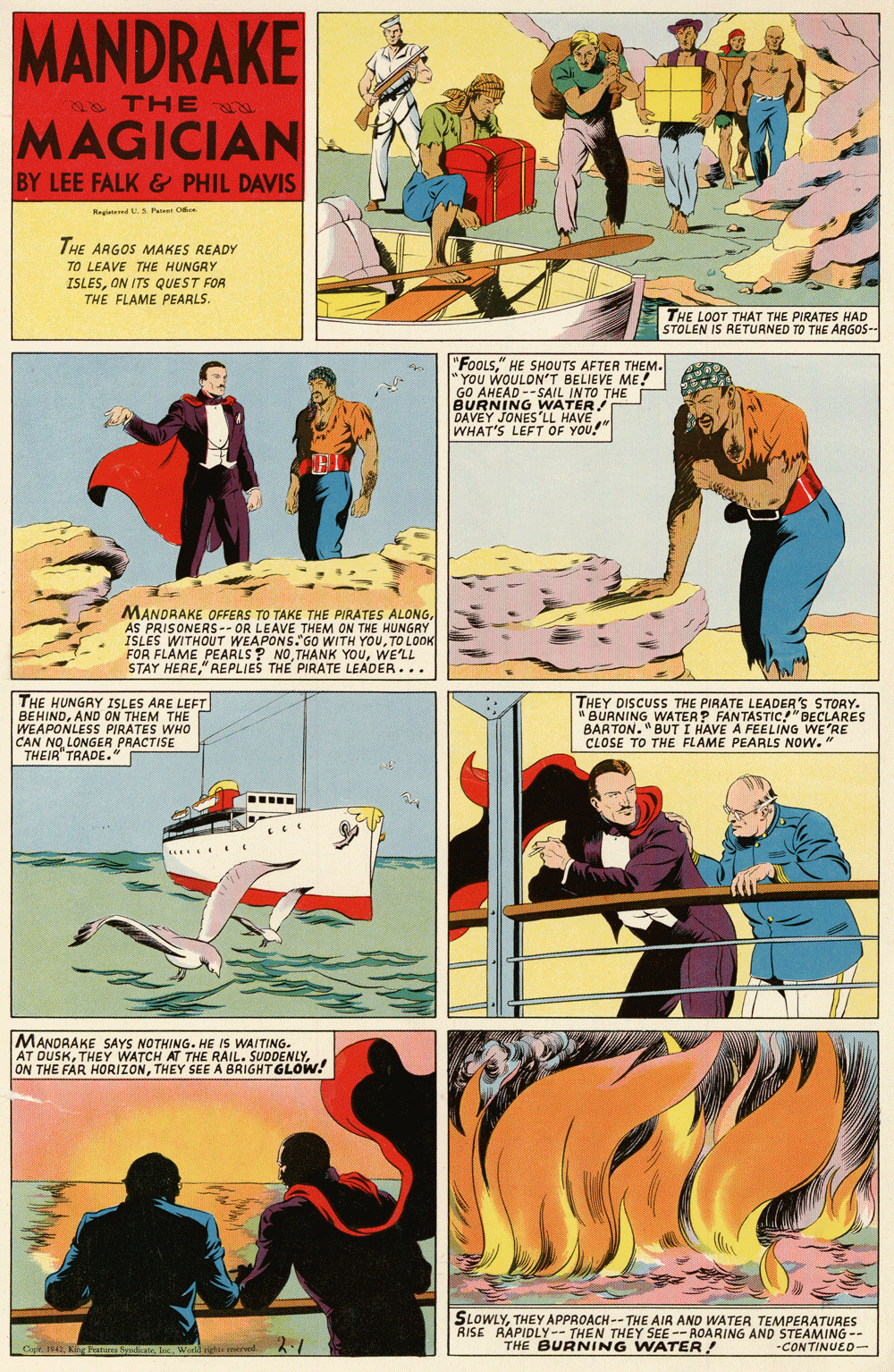 Comics OCR: MANDRAKE THERD MAGICIAN BY LEE FALK & PHIL DAVIS Regitared U Patn O THE ARGOS MAKES READY TO LEAVE THE HUNGRY ISLESON ITS QUEST FOR THE FLAME PEARLS. THE LOOT THAT THE PIRATES HAD STOLEN IS RETURNED TO THE ARGOS-- "FOOLS" HE SHOUTS AFTER THEM. YOU WOULDN'T BELIEVE ME! GO AHEAD --SAIL INTO THE BURNING WATER DAVEY JONES'LL HAVE WHAT'S LEFT OF YOU! MANDRAKE OFFERS TO TAKE THE PIRATES ALONGAS PRISONERS-- OR LEAVE THEM ON THE HUNGRY ISLES WITHOUT WEAPONS."GO WITH YOUTO L0OK FOR FLAME PEARLS ? NOWE'LL STAY HERE" REPLIES THE PIRATE LEADER... THE HUNGRY ISLES ARE LEFT BEHINDAND ON THEM THE WEAPONLESS PIRATES WHO CAN NOLONGER PRACTISE THEIR"TRADE." THEY DISCUSS THE PIRATE LEADER'S STORY. BURNING WATERP FANTASTIC!"DECLARES BARTON."BUT I HAVE A FEELING WE'RE CLOSE TO THE FLAME PEARLS NOW. " ..... MANDRAKE SAYS NOTHING. HE IS WAITING. AT DUSKTHEY SEE À BRIGHTGLOW! SLOWLYTHEY APPROACH -- THE AIR AND WATER TEMPERATURES RISE RAPIDLY-- THEN THEY SEE -- ROARING AND STEAMING -- -CONTINUED- Copr 1042World ogha aerved 2.1 THE BURNING WATER! MANDRAKE THERD MAGICIAN BY LEE FALK & PHIL DAVIS Regitared U Patn O THE ARGOS MAKES READY TO LEAVE THE HUNGRY ISLESON ITS QUEST FOR THE FLAME PEARLS. THE LOOT THAT THE PIRATES HAD STOLEN IS RETURNED TO THE ARGOS-- "FOOLS" HE SHOUTS AFTER THEM. YOU WOULDN'T BELIEVE ME! GO AHEAD --SAIL INTO THE BURNING WATER DAVEY JONES'LL HAVE WHAT'S LEFT OF YOU! MANDRAKE OFFERS TO TAKE THE PIRATES ALONGAS PRISONERS-- OR LEAVE THEM ON THE HUNGRY ISLES WITHOUT WEAPONS."GO WITH YOUTO L0OK FOR FLAME PEARLS ? NOTHÀNK YOUWE'LL STAY HERE" REPLIES THE PIRATE LEADER... THE HUNGRY ISLES ARE LEFT BEHINDAND ON THEM THE WEAPONLESS PIRATES WHO CAN NOLONGER PRACTISE THEIR"TRADE." THEY DISCUSS THE PIRATE LEADER'S STORY. BURNING WATERP FANTASTIC!"DECLARES BARTON."BUT I HAVE A FEELING WE'RE CLOSE TO THE FLAME PEARLS NOW. " ..... MANDRAKE SAYS NOTHING. HE IS WAITING. AT DUSKTHEY WATCH AT THE RAIL. SUDDENLYON THE FAR HORIZONTHEY SEE À BRIGHTGLOW! SLOWLYTHEY APPROACH -- THE AIR AND WATER TEMPERATURES RISE RAPIDLY-- THEN THEY SEE -- ROARING AND STEAMING -- -CONTINUED- Copr 1042King Pates SyadiorieWorld ogha aerved 2.1 THE BURNING WATER!