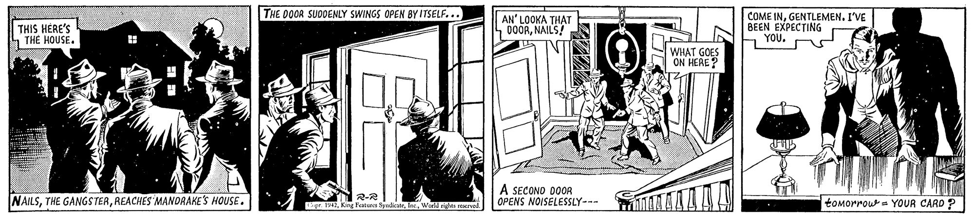 Line art OCR: THE 00OR SUDOENLY SWINGS OPEN BY ITSELF... THIS HERE'S THE HOUSE. AN' LOOKA THAT 000RNAILS! COME INGENTLEMEN. I'VE BEEN EXPECTING h YOU. WHAT GOES ON HERE? NAILSREACHES MANORAKE'S HOUSE. 2-R pr.King Featers Sy A SECONO DOOR OPENS NOISELESSLY--- beWorld rghts erved tomorrous YOUR CARD ? THE 00OR SUDOENLY SWINGS OPEN BY ITSELF... THIS HERE'S THE HOUSE. AN' LOOKA THAT 000RNAILS! COME INGENTLEMEN. I'VE BEEN EXPECTING h YOU. WHAT GOES ON HERE? NAILSTHE GANGSTERREACHES MANORAKE'S HOUSE. 2-R pr.King Featers Sy A SECONO DOOR OPENS NOISELESSLY--- beWorld rghts erved tomorrous YOUR CARD ?