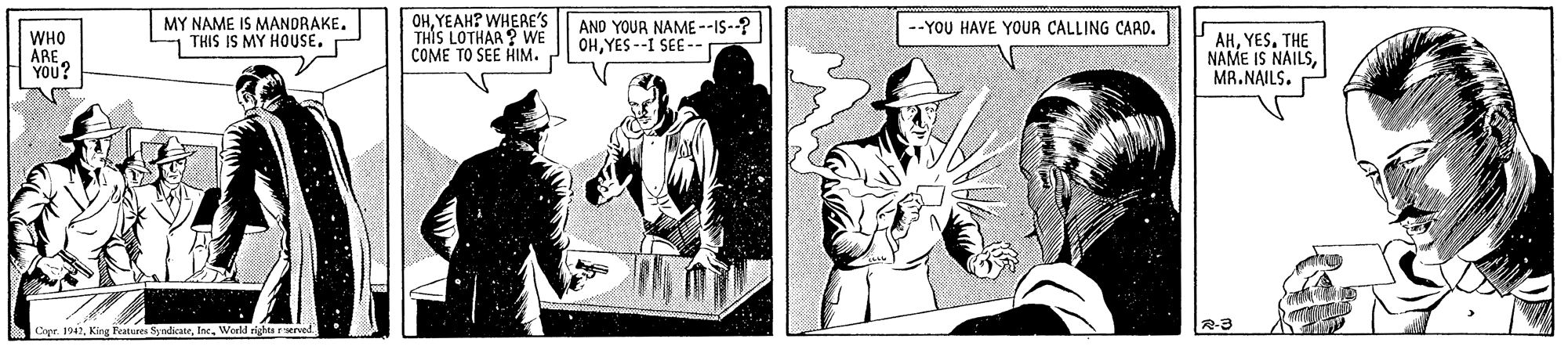 Design OCR: MY NAME IS MANDRAKE. THIS IS MY HOUSE. P OHYEAH? WHERE'S THIS LOTHAR ? WE COME TO SEE HIM. AND YOUR NAME --IS--? OHYES --I SEE --. --YOU HAVE YOUR CALLING CARD. WHO ARE YOU? AHYES. THE NAME IS NAILSMR.NAILS. Corr 1942Werld rights rerved R-3 MY NAME IS MANDRAKE. THIS IS MY HOUSE. P OHYEAH? WHERE'S THIS LOTHAR ? WE COME TO SEE HIM. AND YOUR NAME --IS--? OHYES --I SEE --. --YOU HAVE YOUR CALLING CARD. WHO ARE YOU? AHYES. THE NAME IS NAILSMR.NAILS. Corr 1942King Bratures SyndkateWerld rights rerved R-3