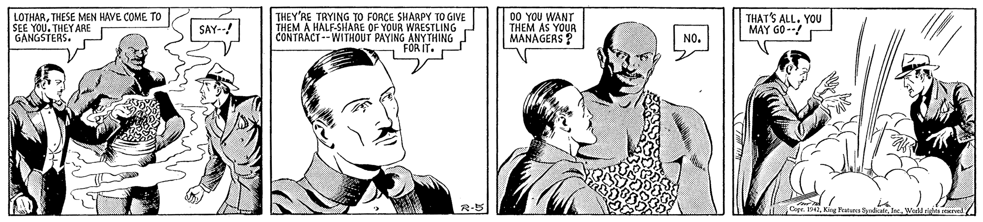 Organism OCR: LOTHARTHESE MEN HAVE COME TO SEE YOU. THEY ARE GANGSTERS. THEY'RE TRYING TO FORCE SHARPY TO GIVE THEM A HALF-SHARE OF YOUR WRESTLING CONTRACT--WITHOUT PAYING 00 YOU WANT THEM AS YOUR MANAGERS ? THAT'S ALL. YOU MAY G0 --! SAY--! NO. FOR IT. G R-5 Copr. 1942King LOTHARTHESE MEN HAVE COME TO SEE YOU. THEY ARE GANGSTERS. THEY'RE TRYING TO FORCE SHARPY TO GIVE THEM A HALF-SHARE OF YOUR WRESTLING CONTRACT--WITHOUT PAYING 00 YOU WANT THEM AS YOUR MANAGERS ? THAT'S ALL. YOU MAY G0 --! SAY--! NO. FOR IT. G R-5 Copr. 1942