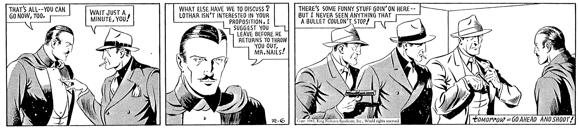Blazer OCR: THERE'S SOME FUNNY STUFF GOIN'ON HERE - BUT I NEVER SEEN ANYTHING THAT A BULLET COULDN'T STOP! WHAT ELSE HAVE WE TO DISCUSS ? LOTHAR ISN'T INTERESTED IN YOUR PROPOSITION. I S SUGGEST YOU 1 LEAVE BEFORE HE RETUANS TO THAOW YOU OUTMR. NAILS! THAT'S ALL--YOU CAN GO NOWTO0. WAIT JUST A MINUTEYOU! R-6 Ger. 1942Warld righta reserved. toMorrow = GO AHEAD AND SHOOT! THERE'S SOME FUNNY STUFF GOIN'ON HERE - BUT I NEVER SEEN ANYTHING THAT A BULLET COULDN'T STOP! WHAT ELSE HAVE WE TO DISCUSS ? LOTHAR ISN'T INTERESTED IN YOUR PROPOSITION. I S SUGGEST YOU 1 LEAVE BEFORE HE RETUANS TO THAOW YOU OUTMR. NAILS! THAT'S ALL--YOU CAN GO NOWTO0. WAIT JUST A MINUTEYOU! R-6 Ger. 1942King Featurca SyndicatleWarld righta reserved. toMorrow = GO AHEAD AND SHOOT!