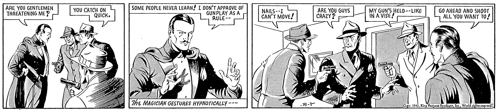 Art OCR: ARE YOU GENTLEMEN THREATENING ME ? YOU CATCH ON QUÍCK. SOME PEOPLE NEVER LEAAN! I DON'T APPROVE OF GUN PLAY AS A AULE-- NAILS--I CAN'T MOVE! ARE YOU GUYS CRAZY? MY GUN'S HELD--LIKE IN A VISE! GO AHEAD ANO SHOOT ALL YOU WANT TO! The MAGICIAN GESTURES HYPNOTICALLY --- R-Y Cafe. 1942World rights reacreel ARE YOU GENTLEMEN THREATENING ME ? YOU CATCH ON QUÍCK. SOME PEOPLE NEVER LEAAN! I DON'T APPROVE OF GUN PLAY AS A AULE-- NAILS--I CAN'T MOVE! ARE YOU GUYS CRAZY? MY GUN'S HELD--LIKE IN A VISE! GO AHEAD ANO SHOOT ALL YOU WANT TO! The MAGICIAN GESTURES HYPNOTICALLY --- R-Y Cafe. 1942King Festurcs SyndicatrWorld rights reacreel