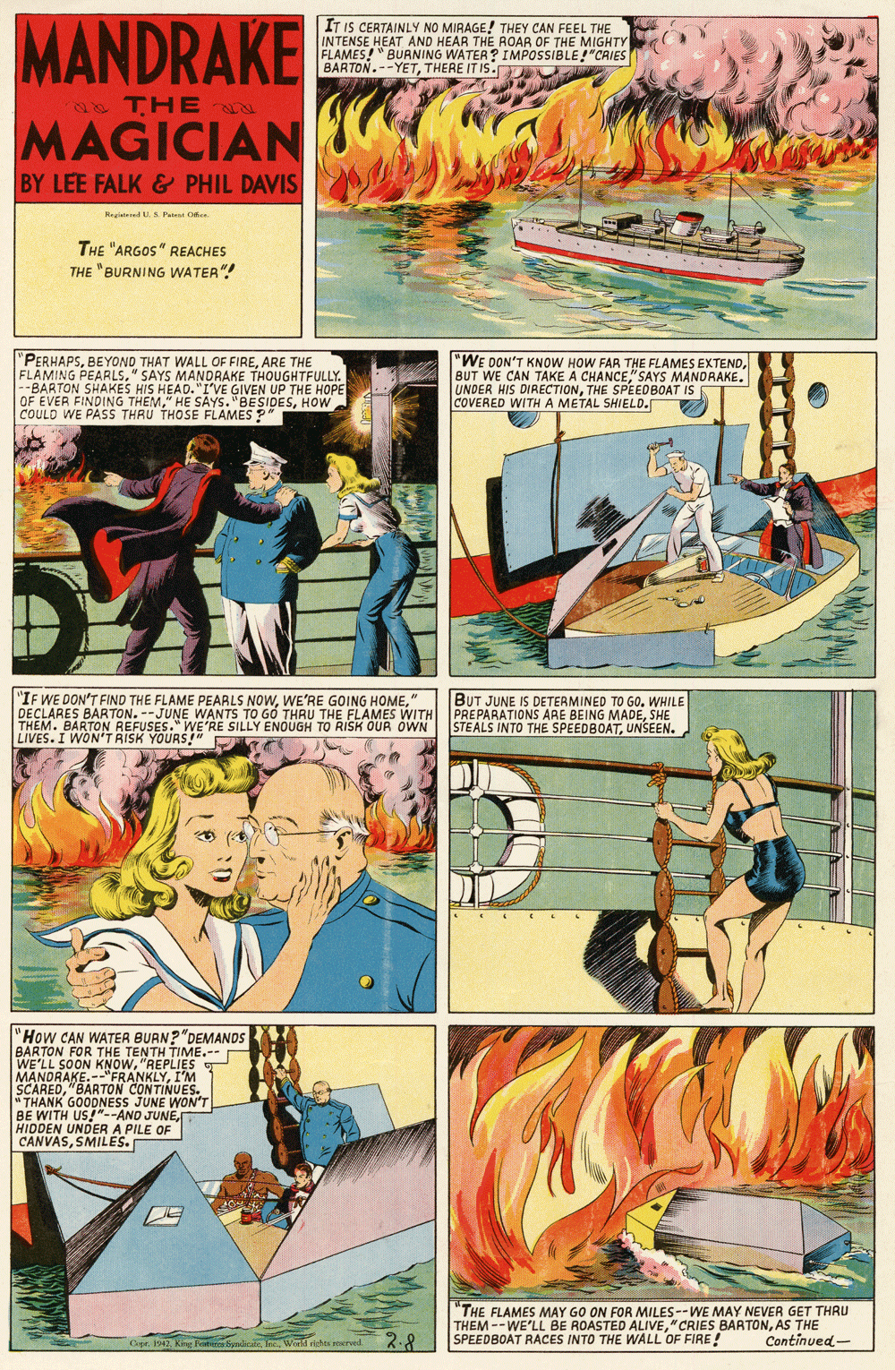 Fiction OCR: MANDRAKE IT IS CERTAINLY NO MIRAGE! THEY CAN FEEL THE INTENSE HEAT AND HEAR THE ROAR OF THE MIGHTY FLAMES!" BURNING WATER? IMPOSSIBLE!"CRIES BARTON.--YETTHERE IT IS. THE N MAGICIAN BY LEE FALK & PHIL DAVIS RegiatendA Pa O THE "ARGOS" REACHES THE "BURNING WATER"! "PERHAPSARE THE PEARLS" SAYS MANDRAKE THOUGHTFULLY. SAMING EHAKES HIS HEAD."I'VE GIVEN UP THE HOPE OF EVER FINDING THEMHOW COULD WE PASS THRU THOSE FLAMES" "WE DON'T KNOW HOW FAR THE FLAMES EXTEND"SAYS MANDRAKE. UNDER HIS DIRECTIONTHE SPEEDBOAT IS COVERED WITHA METAL SHIELD. "IF WE DON'T FIND THE FLAME PEARLS NOW" DECLARES BARTON. --JUNE WANTS TO GO THRU THE FLAMES WITH THEM. BARTON REFUSES." WE'RE SILLY ENOUGH TO RISK OUR OWN LIVES. I WON'T RISK YOURS!" BUT JUNE IS DETERMINED TO GO. WHILE PREPARATIONS ARE B STEALS INTO THE SPEEDBOATUNSEEN. E BEING MADESHE "How CAN WATER BURN?"DEMANDS BARTON FOR THE TENTH TIME.-- WE'LL SOON KNOW"REPLIES MANDRAKE.--"FRANKLYI'M SCARED"BARTON CONTINUES. " THANK GOODNESS JUNE WON'T BE WITH US!"--AND JUNEHIDDEN UNDER A PILE OF CANVASSMILES. "THE FLAMES MAY GO ON FOR MILES--WE MAY NEVER GET THRU THEM --WE'LL BE ROASTED ALIVEAS THE SPEEDBOAT RACES INTO THE WALL OF FIRE! 2.8 Continued- MANDRAKE IT IS CERTAINLY NO MIRAGE! THEY CAN FEEL THE INTENSE HEAT AND HEAR THE ROAR OF THE MIGHTY FLAMES!" BURNING WATER? IMPOSSIBLE!"CRIES BARTON.--YETTHERE IT IS. THE N MAGICIAN BY LEE FALK & PHIL DAVIS RegiatendA Pa O THE "ARGOS" REACHES THE "BURNING WATER"! "PERHAPSBEYOND THAT WALL OF FIREARE THE PEARLS" SAYS MANDRAKE THOUGHTFULLY. SAMING EHAKES HIS HEAD."I'VE GIVEN UP THE HOPE OF EVER FINDING THEM" HE SAYS. "BESIDESHOW COULD WE PASS THRU THOSE FLAMES" "WE DON'T KNOW HOW FAR THE FLAMES EXTENDBUT WE CAN TAKE A CHANCE"SAYS MANDRAKE. UNDER HIS DIRECTIONTHE SPEEDBOAT IS COVERED WITHA METAL SHIELD. "IF WE DON'T FIND THE FLAME PEARLS NOWWE'RE GOING HOME" DECLARES BARTON. --JUNE WANTS TO GO THRU THE FLAMES WITH THEM. BARTON REFUSES." WE'RE SILLY ENOUGH TO RISK OUR OWN LIVES. I WON'T RISK YOURS!" BUT JUNE IS DETERMINED TO GO. WHILE PREPARATIONS ARE B STEALS INTO THE SPEEDBOATUNSEEN. E BEING MADESHE "How CAN WATER BURN?"DEMANDS BARTON FOR THE TENTH TIME.-- WE'LL SOON KNOW"REPLIES MANDRAKE.--"FRANKLYI'M SCARED"BARTON CONTINUES. " THANK GOODNESS JUNE WON'T BE WITH US!"--AND JUNEHIDDEN UNDER A PILE OF CANVASSMILES. "THE FLAMES MAY GO ON FOR MILES--WE MAY NEVER GET THRU THEM --WE'LL BE ROASTED ALIVE"CRIES BARTONAS THE SPEEDBOAT RACES INTO THE WALL OF FIRE! 2.8 Continued-