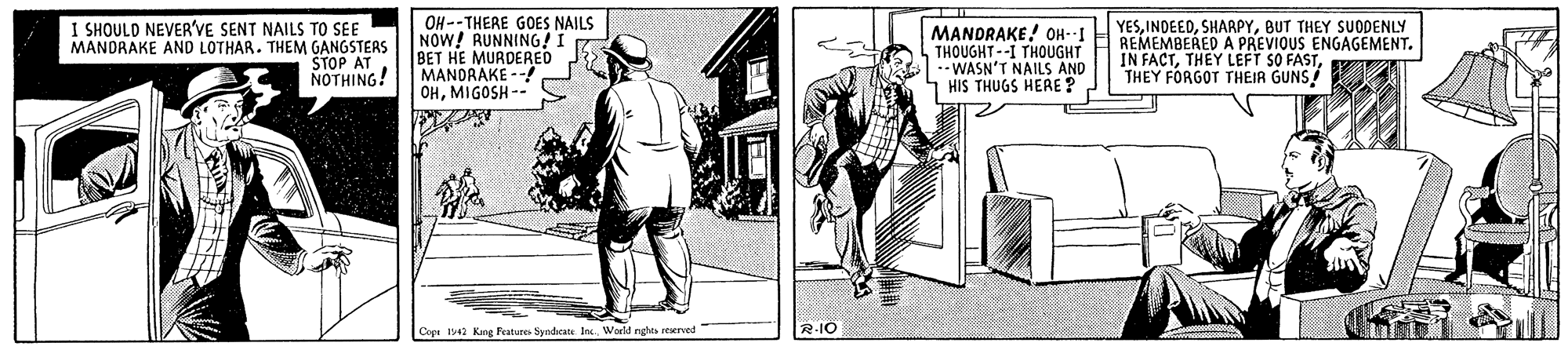 Door OCR: I SHOULD NEVER'VE SENT NAILS TO SEE MANDRAKE AND LOTHAR. THEM GANGSTEAS STOP AT NOTHING! OH--THERE GOES NAILS NOW! RUNNING! I BET HE MURDERED MANDRAKE -- OHMIGOSH -- MANDRAKE! OH--I THOUGHT--I THOUGHT --WASN'T NAILS AND HIS THUGS HERE? YESBUT THEY SUODENLY REMEMBERED A PREVIOUS ENGAGEMENT. IN FACTTHEY FORGOT THEIR GUNS Copi I Kang Frature Syndcats In. World nghes reerved R-IO I SHOULD NEVER'VE SENT NAILS TO SEE MANDRAKE AND LOTHAR. THEM GANGSTEAS STOP AT NOTHING! OH--THERE GOES NAILS NOW! RUNNING! I BET HE MURDERED MANDRAKE -- OHMIGOSH -- MANDRAKE! OH--I THOUGHT--I THOUGHT --WASN'T NAILS AND HIS THUGS HERE? YESBUT THEY SUODENLY REMEMBERED A PREVIOUS ENGAGEMENT. IN FACTTHEY LEFT SO FASTTHEY FORGOT THEIR GUNS Copi I Kang Frature Syndcats In. World nghes reerved R-IO