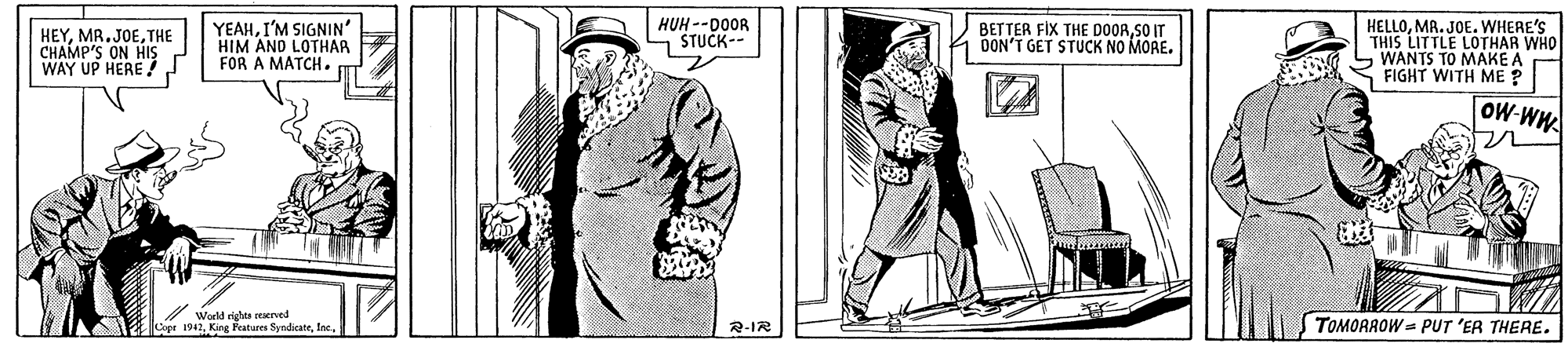 Headgear OCR: HEYTHE CHAMP'S ON HIS WAY UP HERE! YEAHI'M SIGNIN' HIM AND LOTHAR FOR A MATCH. HUH --DOOR - STUCK-- BETTER FIX THE DOORSO IT OON'T GET STUCK NO MORE. HELLOMR. JOE. WHERE'S THIS LITTLE LOTHAR WHO LWANTS TO MAKE A FIGHT WITH ME ? OW-WH ?.. World rights reerved Cope 1942Inc TOMORROW = PUT 'ER THERE. 2-IR HEYTHE CHAMP'S ON HIS WAY UP HERE! YEAHI'M SIGNIN' HIM AND LOTHAR FOR A MATCH. HUH --DOOR - STUCK-- BETTER FIX THE DOORSO IT OON'T GET STUCK NO MORE. HELLOMR. JOE. WHERE'S THIS LITTLE LOTHAR WHO LWANTS TO MAKE A FIGHT WITH ME ? OW-WH ? .. World rights reerved Cope 1942King Featurs SyndicateInc TOMORROW = PUT 'ER THERE. 2-IR