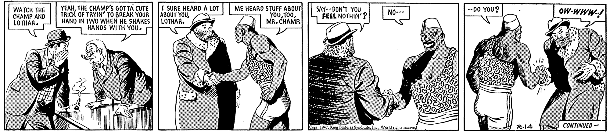 Conversation OCR: YEAHTHE CHAMP'S GOTTA CUTE TRICK OF TRYIN' TO BREAK YOUR HANO IN TWO WHEN HE SHAKES HANDS WITH YOU. I SURE HEARD A LOT ABOUT YOULOTHAR. --DO YOU? ME HEARD STUFF ABOUT YOUMA. CHAMP SAY-- DON'T YOU FEEL NOTHIN'? OW-WWW-! WATCH THE CHAMP AND LOTHAR. P NO--- C 1947Weeld nghs rerued R-14 CONTINUED - YEAHTHE CHAMP'S GOTTA CUTE TRICK OF TRYIN' TO BREAK YOUR HANO IN TWO WHEN HE SHAKES HANDS WITH YOU. I SURE HEARD A LOT ABOUT YOULOTHAR. --DO YOU? ME HEARD STUFF ABOUT YOUMA. CHAMP SAY-- DON'T YOU FEEL NOTHIN'? OW-WWW-! WATCH THE CHAMP AND LOTHAR. P NO--- C 1947King Peaturca SyadicateWeeld nghs rerued R-14 CONTINUED -
