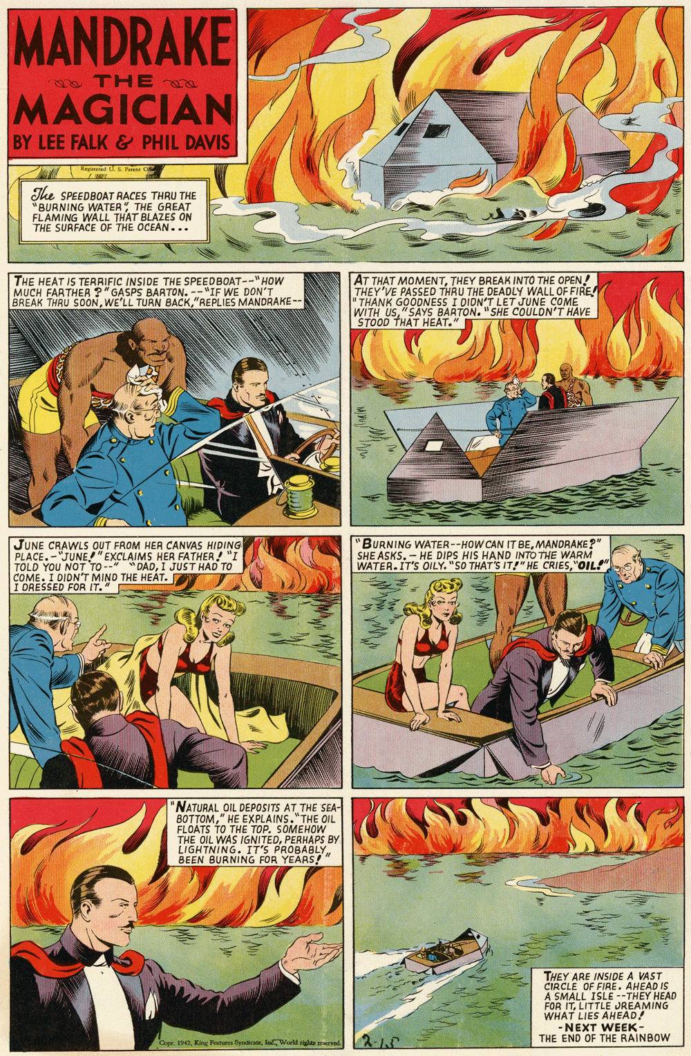 Font OCR: MANDRAKE TH E a MAGICIAN BY LEE FALK & PHIL DAVIS Tegteed S a C The SPEEDBOAT RACES THRU THE "BURNING WATER" THE GREAT FLAMING WALL THAT BLAZES ON THE SURFACE OF THE OCEAN... THE HEAT IS TERRIFIC INSIDE THE SPEEDBOAT--"HOW MUCH FARTHER ?"GASPS BARTON. -- "IF WE DON'T BREAK THRU SOON"REPLIES MANDRAKE-- AT THAT MOMENTTHEY BREAK INTO THE OPEN! THEY'VE PASSED THRU THE DEADLY WALL OF FIRE " THANK GOODNESS I DION'T LET JUNE COME WITH US"SAYS BARTON. "SHE COULDN'T HAVE STOOD THAT HEAT." JUNE CRAWLS OUT FROM HER CANVAS HIDING PLACE.-"JUNE"EXCLAIMS HER FATHER ! "I TOLD YOU NOT TO-- COME. I DIDN'T MIND THE HEAT. Y I DRESSED FOR IT." "BURNING WATER--HOW CAN IT BEMANDRAKE?" SHE ASKS. - HE DIPS HIS HAND INTO THE WARM WATER.IT'S OILY. "SO THAT'S IT!" HE CRIES"OIL! "DADI JUST HAD TO "NATURAL OIL DEPOSITS AT THE SEA- BOTTOM" HE EXPLAINS."THE OIL FLOATS TO THE TOP. SOMEHOW THE OIL WAS IGNITEDPERHAPS BY LIGHTNING. IT'S PROBABLY " BEEN BURNING FOR YEARS! THEY ARE INSIDE A VAST CIRCLE OF FIRE. AHEAD IS A SMALL ISLE --THEY HEAD FOR ITLITTLE JREAMING WHAT LIES AHEAD! -NEXT WEEK- THE END OF THE RAINBOW 2-15 Copr. 1942laWorld rige erved MANDRAKE TH E a MAGICIAN BY LEE FALK & PHIL DAVIS Tegteed S a C The SPEEDBOAT RACES THRU THE "BURNING WATER" THE GREAT FLAMING WALL THAT BLAZES ON THE SURFACE OF THE OCEAN... THE HEAT IS TERRIFIC INSIDE THE SPEEDBOAT--"HOW MUCH FARTHER ?"GASPS BARTON. -- "IF WE DON'T BREAK THRU SOONWE'LL TUAN BACK"REPLIES MANDRAKE-- AT THAT MOMENTTHEY BREAK INTO THE OPEN! THEY'VE PASSED THRU THE DEADLY WALL OF FIRE " THANK GOODNESS I DION'T LET JUNE COME WITH US"SAYS BARTON. "SHE COULDN'T HAVE STOOD THAT HEAT." JUNE CRAWLS OUT FROM HER CANVAS HIDING PLACE.-"JUNE"EXCLAIMS HER FATHER ! "I TOLD YOU NOT TO-- COME. I DIDN'T MIND THE HEAT. Y I DRESSED FOR IT." "BURNING WATER--HOW CAN IT BEMANDRAKE?" SHE ASKS. - HE DIPS HIS HAND INTO THE WARM WATER.IT'S OILY. "SO THAT'S IT!" HE CRIES"OIL! "DADI JUST HAD TO "NATURAL OIL DEPOSITS AT THE SEA- BOTTOM" HE EXPLAINS."THE OIL FLOATS TO THE TOP. SOMEHOW THE OIL WAS IGNITEDPERHAPS BY LIGHTNING. IT'S PROBABLY " BEEN BURNING FOR YEARS! THEY ARE INSIDE A VAST CIRCLE OF FIRE. AHEAD IS A SMALL ISLE --THEY HEAD FOR ITLITTLE JREAMING WHAT LIES AHEAD! -NEXT WEEK- THE END OF THE RAINBOW 2-15 Copr. 1942King Peaturea SyndtatelaWorld rige erved