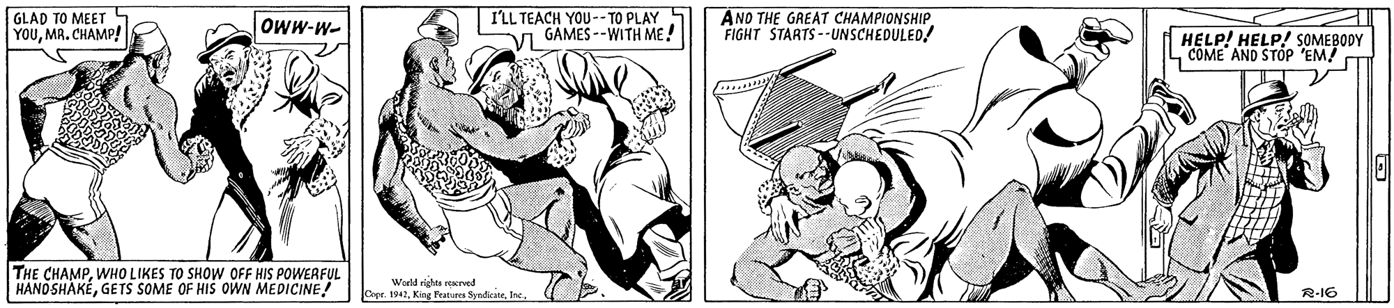 Style OCR: GLAD TO MEET YOUMR. CHAMP! I'LL TEACH YOU-- TO PLAY V GAMES --WITH ME! ANO THE GREAT CHAMPIONSHIP. FIGHT STARTS--UNSCHEDULED! Oww-W- HELP! HELP! SOMEBODY L COME AND STOP 'EM! CT THE CHAMPWHO LIKES TO SHOW OFF HIS POWERFUL HANOSHAKÉGETS SOME OF HIS OWN MEDICINE! World richts atures SundicateInc R-16 GLAD TO MEET YOUMR. CHAMP! I'LL TEACH YOU-- TO PLAY V GAMES --WITH ME! ANO THE GREAT CHAMPIONSHIP. FIGHT STARTS--UNSCHEDULED! Oww-W- HELP! HELP! SOMEBODY L COME AND STOP 'EM! CT THE CHAMPWHO LIKES TO SHOW OFF HIS POWERFUL HANOSHAKÉGETS SOME OF HIS OWN MEDICINE! World richts atures SundicateInc R-16