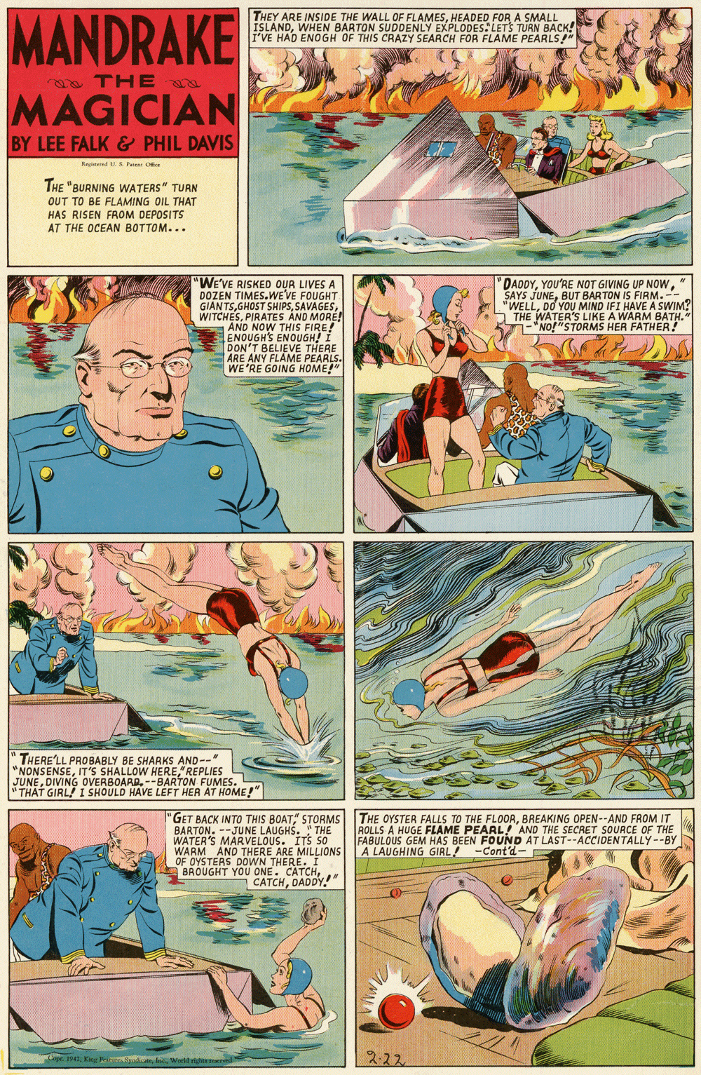 Comics OCR: MANDRAKE THEY ARE INSIDE THE WALL OF FLAMESHEADED FOR A SMALL ISLANDWHEN BARTON SUDDENLY EXPLODES. LETS TURN BACK! I'VE HAD ENOGH OF THIS CRAZY SEARCH FOR FLAME PEARLS" a THE MAGICIAN BY LEE FALK & PHIL DAVIS Regred .S Fene Ofce THE "BURNING WATERS" TURN OUT TO BE FLAMING OIL THAT HAS RISEN FROM DEPOSITS AT THE OCEAN BOTTOM... 'WE'VE RISKED OUR LIVES A DOZEN TIMES.WE'VE FOUGHT GIAN TSPIRATES AND MORE! AND NOW THIS FIRE! ENOUGH'S ENOUGH! I DON'T BELIEVE THERE ARE ANY FLAME PEARLS. WE'RE GOING HOME!" DAODYBUT BARTON IS FIRM.-- "WELLDO YOU MIND IFI HAVE A SWIM? THE WATER'S LIKE A WARM BATH." -"NO!"STORMS HER FATHER! " THERE'LL PROBABLY BE SHARKS AND--" "NONSENSE"REPLIES JUNEDIVING OVERBOARD. --BARTON FUMES. " THAT GIRL! I SHOULD HAVE LEFT HER AT HOME!" "GET BACK INTO THIS BOAT" STORMS BARTON. --JUNE LAUGHS. " THE WATER'S MARVELOUS. ITS 50 WARM AND THERE ARE MILLIONS OF OYSTERS DOWN THERE. I BROUGHT YOU ONE. CATCHDADDY! THE OYSTER FALLS TO THE FLOORBREAKING OPEN--AND FROM IT ROLLS A HUGE FLAME PEARL! AND THE SECRET SOURCE OF THE FABULOUS GEM HAS BEEN FOUND AT LAST--ACCIDENTALLY--BY A LAUGHING GIRL! -Cont'd- 222 MANDRAKE THEY ARE INSIDE THE WALL OF FLAMESHEADED FOR A SMALL ISLANDWHEN BARTON SUDDENLY EXPLODES. LETS TURN BACK! I'VE HAD ENOGH OF THIS CRAZY SEARCH FOR FLAME PEARLS" a THE MAGICIAN BY LEE FALK & PHIL DAVIS Regred .S Fene Ofce THE "BURNING WATERS" TURN OUT TO BE FLAMING OIL THAT HAS RISEN FROM DEPOSITS AT THE OCEAN BOTTOM... 'WE'VE RISKED OUR LIVES A DOZEN TIMES.WE'VE FOUGHT GIAN TSGHOST SHIPSPIRATES AND MORE! AND NOW THIS FIRE! ENOUGH'S ENOUGH! I DON'T BELIEVE THERE ARE ANY FLAME PEARLS. WE'RE GOING HOME!" DAODYYOU'RE NOT GIVING UP NOWSAYS JUNEBUT BARTON IS FIRM.-- "WELLDO YOU MIND IFI HAVE A SWIM? THE WATER'S LIKE A WARM BATH." -"NO!"STORMS HER FATHER! " THERE'LL PROBABLY BE SHARKS AND--" "NONSENSEIT'S SHALLOW HERE"REPLIES JUNEDIVING OVERBOARD. --BARTON FUMES. " THAT GIRL! I SHOULD HAVE LEFT HER AT HOME!" "GET BACK INTO THIS BOAT" STORMS BARTON. --JUNE LAUGHS. " THE WATER'S MARVELOUS. ITS 50 WARM AND THERE ARE MILLIONS OF OYSTERS DOWN THERE. I BROUGHT YOU ONE. CATCHDADDY! THE OYSTER FALLS TO THE FLOORBREAKING OPEN--AND FROM IT ROLLS A HUGE FLAME PEARL! AND THE SECRET SOURCE OF THE FABULOUS GEM HAS BEEN FOUND AT LAST--ACCIDENTALLY--BY A LAUGHING GIRL! -Cont'd- 222
