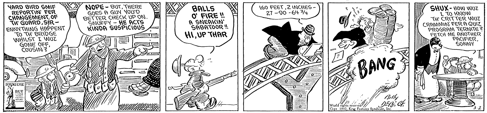 Art OCR: YARD BIRD SMIF REPORTIN FER CHANGEMEN OF TH' GUARDSIR- ENNYTHING HAPPENT TO TH BRIDGE WHILST I WUZ GONE OFFCOUSIN NOPE - BUTTHERE GOES A GUN YOU'D BETTER CHECK UP ON SNUFFY - HE ACTS KINDA SUSPICIOUS BALLS O' FIRE ! A SNEAKIN SABATOOR ! HIUP THAR 60 FEET2 INCHES- 27 -90 -64 4 SHUX- HOW WNUZ L TO KNON "TH' CRITTER WUZ CRAMMIN FERA QUIZ PROGRAM TERNITE FETCH ME ANOTHER PACIFIERSONNY BANG BOY Bally Copa 1942YARD BIRD SMIF REPORTIN FER CHANGEMEN OF TH' GUARDSIR- ENNYTHING HAPPENT TO TH BRIDGE WHILST I WUZ GONE OFFCOUSIN NOPE - BUTTHERE GOES A GUN YOU'D BETTER CHECK UP ON SNUFFY - HE ACTS KINDA SUSPICIOUS BALLS O' FIRE ! A SNEAKIN SABATOOR ! HIUP THAR 60 FEET2 INCHES- 27 -90 -64 4 SHUX- HOW WNUZ L TO KNON "TH' CRITTER WUZ CRAMMIN FERA QUIZ PROGRAM TERNITE FETCH ME ANOTHER PACIFIERSONNY BANG BOY Bally Copa 1942King Featuce Synhicate