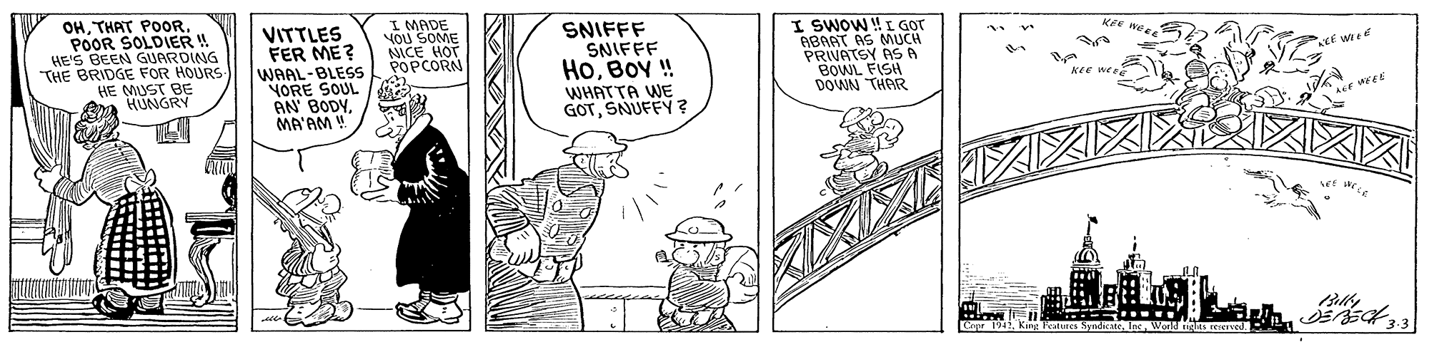 Line OCR: OHPOOR SOLDIER ! HE'S BEEN GUARDING "THE BRIDGE FOR HOURS HE MUST BE Ea HUNGRY VITTLES FER ME? WAAL-BLESS YORE SOUL AN BODYMA'AM ! I MADE YOU SOME NICE HOT POPCORN SNIFFF SNIFFF HOBOY ! I SWOW !I GOT ABAAT AS MUCH PRIVATSY AS A BOWL FISH DOWN THAR KEE KEE WE WHATTA WE GOTSNUFFY ? OHTHAT POOoRPOOR SOLDIER ! HE'S BEEN GUARDING "THE BRIDGE FOR HOURS HE MUST BE Ea HUNGRY VITTLES FER ME? WAAL-BLESS YORE SOUL AN BODYMA'AM ! I MADE YOU SOME NICE HOT POPCORN SNIFFF SNIFFF HOBOY ! I SWOW !I GOT ABAAT AS MUCH PRIVATSY AS A BOWL FISH DOWN THAR KEE KEE WE WHATTA WE GOTSNUFFY ?