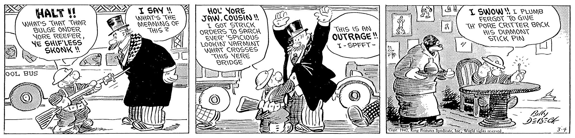 Monochrome OCR: I SAY ! WHAT'S THE HOL YORE JAWCOUSIN ! I GOT STRICK ORDERS TO SARCH EVER SPICIOUS LOOKIN VARMINT WHAT CROSSES THIS YERE BRIDGE I SWOW ! L PLUMB FERGOT TO GIVE TH' PORE CRITTER BACK HIS DIAMONT STICK PIN HALT ! MEANING C WHAT'S THAT THAR BULGE ONDER YORE REEFER YE SHIF'LESS SKONK ! OF THIS IS AN OUTRAGE "THIS ? I-SPFFT- OOL BUS Bilhy 3.4 I SAY ! WHAT'S THE HOL YORE JAWCOUSIN ! I GOT STRICK ORDERS TO SARCH EVER SPICIOUS LOOKIN VARMINT WHAT CROSSES THIS YERE BRIDGE I SWOW ! L PLUMB FERGOT TO GIVE TH' PORE CRITTER BACK HIS DIAMONT STICK PIN HALT ! MEANING C WHAT'S THAT THAR BULGE ONDER YORE REEFER YE SHIF'LESS SKONK ! OF THIS IS AN OUTRAGE "THIS ? I-SPFFT- OOL BUS Bilhy 3.4