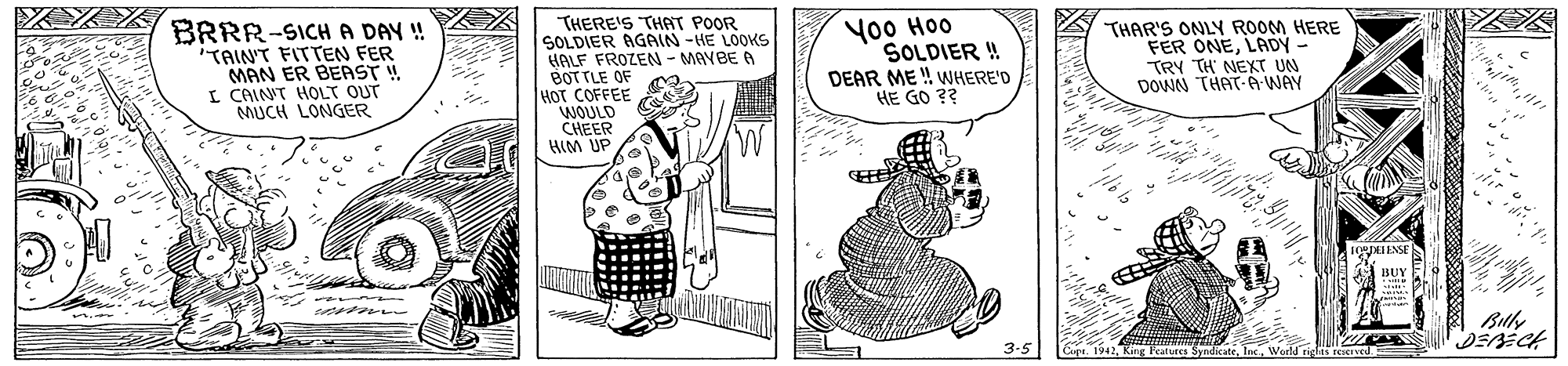 Parallel OCR: BRRR-SICH A DAY ! 'TAIN'T FITTEN FER MAN ER BERST ! I CAINT HOLT OUT MUCH LONGER THERE'S THAT POOR SOLDIER AGAIN -HE LOOKS HALF FROZEN - MAYBE A BOT TLE OE HOT COFFEE WOULD CHEER HIM UP Yo0 Hoo SOLDIER ! DEAR ME ! WHERE'D HE GO ?? THAR'S ONLY ROOM HERE FER ONELADY - TRY TH NEXT UN DOWN THAT-Á WAY pENSE Buly Capr 1942Word rigts reIved BRRR-SICH A DAY ! 'TAIN'T FITTEN FER MAN ER BERST ! I CAINT HOLT OUT MUCH LONGER THERE'S THAT POOR SOLDIER AGAIN -HE LOOKS HALF FROZEN - MAYBE A BOT TLE OE HOT COFFEE WOULD CHEER HIM UP Yo0 Hoo SOLDIER ! DEAR ME ! WHERE'D HE GO ?? THAR'S ONLY ROOM HERE FER ONELADY - TRY TH NEXT UN DOWN THAT-Á WAY pENSE Buly Capr 1942King a SyndicateWord rigts reIved