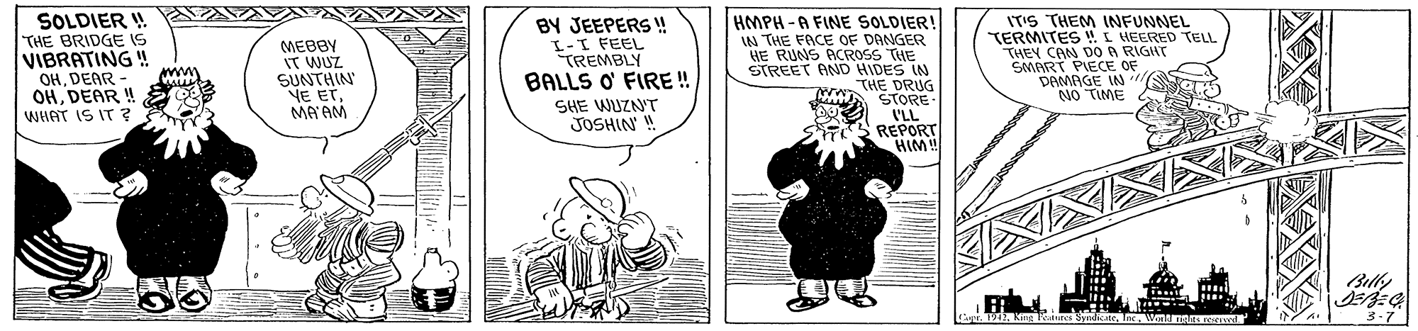 Mammal OCR: SOLDIER ! THE BRIDGE IS VIBRATING ! MEBBY IT WUZ SUNTHIN NE ETMA AM BY JEEPERS ! I-I FEEL TREMBLY BALLS O' FIRE ! HMPH -A FINE SOLDIER! IN THE FACE OF DANGER HE RUNS ACROSS THE STREET AND HIDES IN THE DRUG STORE I'LL REPORT HIM! ITIS THEM INFUNNEL TERMITES !I HEERED TELL THEY CAN DO A RIGIIT SMART PIECE OF DAMAGE IN NO TIME OHDEAR OHDEAR!! WHAT IS IT ? www SHE WUZN'T JOSHIN ! Bilky 3-7 Cvr 1942King Tanres Syndicate. Inc. Winld nte SOLDIER ! THE BRIDGE IS VIBRATING ! MEBBY IT WUZ SUNTHIN NE ETMA AM BY JEEPERS ! I-I FEEL TREMBLY BALLS O' FIRE ! HMPH -A FINE SOLDIER! IN THE FACE OF DANGER HE RUNS ACROSS THE STREET AND HIDES IN THE DRUG STORE I'LL REPORT HIM! ITIS THEM INFUNNEL TERMITES !I HEERED TELL THEY CAN DO A RIGIIT SMART PIECE OF DAMAGE IN NO TIME OHDEAR OHDEAR!! WHAT IS IT ? www SHE WUZN'T JOSHIN ! Bilky 3-7 Cvr 1942King Tanres Syndicate. Inc. Winld nte