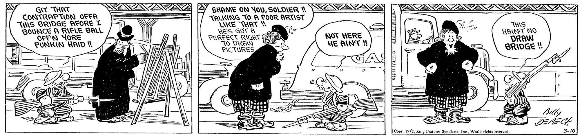 Drawing OCR: GIT THAT CONTRAPTION OFFA THIS BRIDGE AFORE I BOUNCE A RIFLE BALL OFFN YORE PUNKIN HAID ! SHAME ON YOUSOLDIER ! TALKING TO A POOR ARTIST LIKE THAT HE'S GOT A PERFECT RIGHT tO DRAW PICTURES THIS HAINT NO DRAW BRIDGE ! NOT HERE HE AINT ! Belly DEPECH Cope. 1942World rights reserved. 3-10 GIT THAT CONTRAPTION OFFA THIS BRIDGE AFORE I BOUNCE A RIFLE BALL OFFN YORE PUNKIN HAID ! SHAME ON YOUSOLDIER ! TALKING TO A POOR ARTIST LIKE THAT HE'S GOT A PERFECT RIGHT tO DRAW PICTURES THIS HAINT NO DRAW BRIDGE ! NOT HERE HE AINT ! Belly DEPECH Cope. 1942King Features SyndicateWorld rights reserved. 3-10