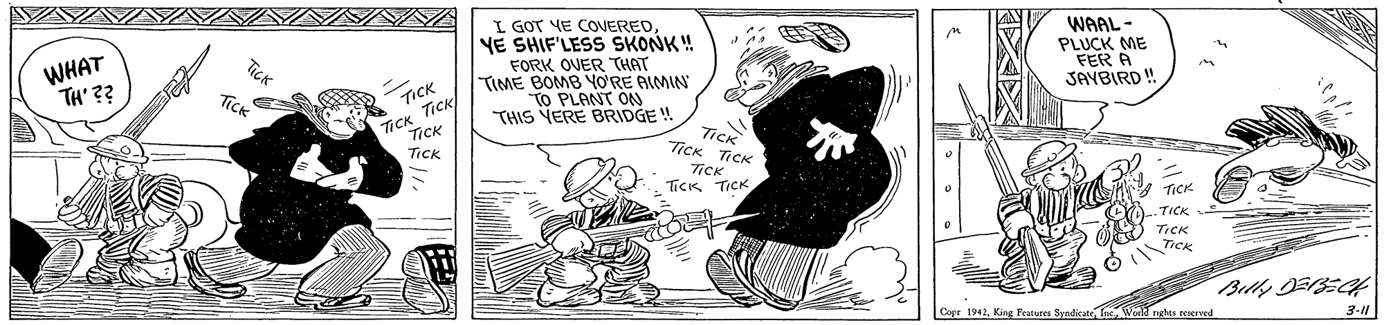 Comics OCR: WHAT TH' ?? I GOT VE COVEREDVE SHIF'LESS SKONK! FORK OVER THAT TIME BOMB YO?RE AIMIN TO PLANT ON THIS VERE BRIDGE ! WAAL- PLUCK ME FER A JAYBIRD ! TICK TICK ?CK TICK Tick TICK TICK TiCK Tics TICK TICk TICK .TICK TICK TICK Cope 1942Weeld nghes reerved 3-11 WHAT TH' ?? I GOT VE COVEREDVE SHIF'LESS SKONK! FORK OVER THAT TIME BOMB YO?RE AIMIN TO PLANT ON THIS VERE BRIDGE ! WAAL- PLUCK ME FER A JAYBIRD ! TICK TICK ? CK TICK Tick TICK TICK TiCK Tics TICK TICk TICK .TICK TICK TICK Cope 1942King Features SyndicateWeeld nghes reerved 3-11