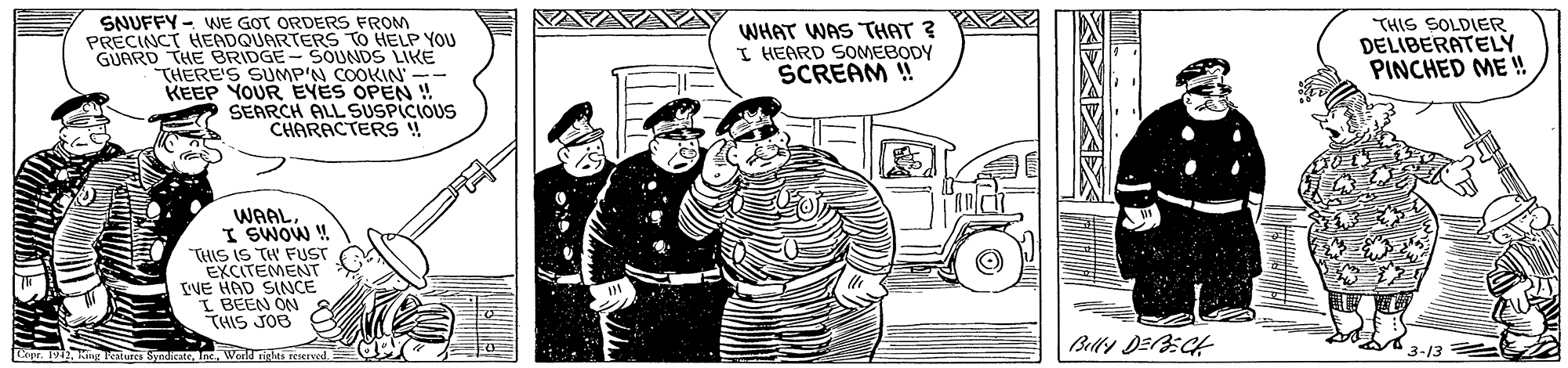 Drawing OCR: SNUFFY - WNE GOT ORDERS FROM PRECINCT HEADQUARTERS TO HELP YOU GUARD THE BRIDGE-SOUNDS LIKE THERE'S SUMP'N COOKIN'- KEEP YOUREYES OPEN ! SEARCH ALL SUSPICIOUS CHARACTERS ! WHAT WAS THAT ? I HEARD SOMEBODY SCREAM ! THIS SOLDIER DELIBERATELY PINCHED ME ! WAALI SWOW ! "THIS IS TH FUST EXCITEMENT VE HAD SINCE I BEEN ON THIS JOB Cer. 1 Amg lestures SyndicateInc. Work rights reerved. 3-13 SNUFFY - WNE GOT ORDERS FROM PRECINCT HEADQUARTERS TO HELP YOU GUARD THE BRIDGE-SOUNDS LIKE THERE'S SUMP'N COOKIN'- KEEP YOUREYES OPEN ! SEARCH ALL SUSPICIOUS CHARACTERS ! WHAT WAS THAT ? I HEARD SOMEBODY SCREAM ! THIS SOLDIER DELIBERATELY PINCHED ME ! WAALI SWOW ! "THIS IS TH FUST EXCITEMENT VE HAD SINCE I BEEN ON THIS JOB Cer. 1 Amg lestures SyndicateInc. Work rights reerved. 3-13
