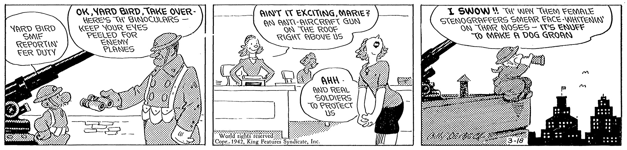 Sharing OCR: YARD BIRD SMIF REPORTIN FER DUTY OK YARD BIRDTAKE OVER- HERE'S TH BINOCULARS KEEP YOUR EVES PEELED FOR ENEMY PLANES AINT IT EXCITINGMARIE? AN ANTI-AIRCRAFT GUN ON THE ROOF RIGHT ABOVE US I SWOW ! TH' WAY THEM FEMALE STENOGRAFFERS SMEAR FACE-WHITENN ON THAR NOSES- IT'S ENUFF TO MAKE A DOG GROAN AHH - AND REAL SOLDIERS TO PROTECT US .. ::: wwwww :: :: ..: World tights reserved Copr. 1942Inc. 3-18 :::: YARD BIRD SMIF REPORTIN FER DUTY OK YARD BIRDTAKE OVER- HERE'S TH BINOCULARS KEEP YOUR EVES PEELED FOR ENEMY PLANES AINT IT EXCITINGMARIE? AN ANTI-AIRCRAFT GUN ON THE ROOF RIGHT ABOVE US I SWOW ! TH' WAY THEM FEMALE STENOGRAFFERS SMEAR FACE-WHITENN ON THAR NOSES- IT'S ENUFF TO MAKE A DOG GROAN AHH - AND REAL SOLDIERS TO PROTECT US .. ::: wwwww :: :: ..: World tights reserved Copr. 1942King Features SyndJicateInc. 3-18 ::::