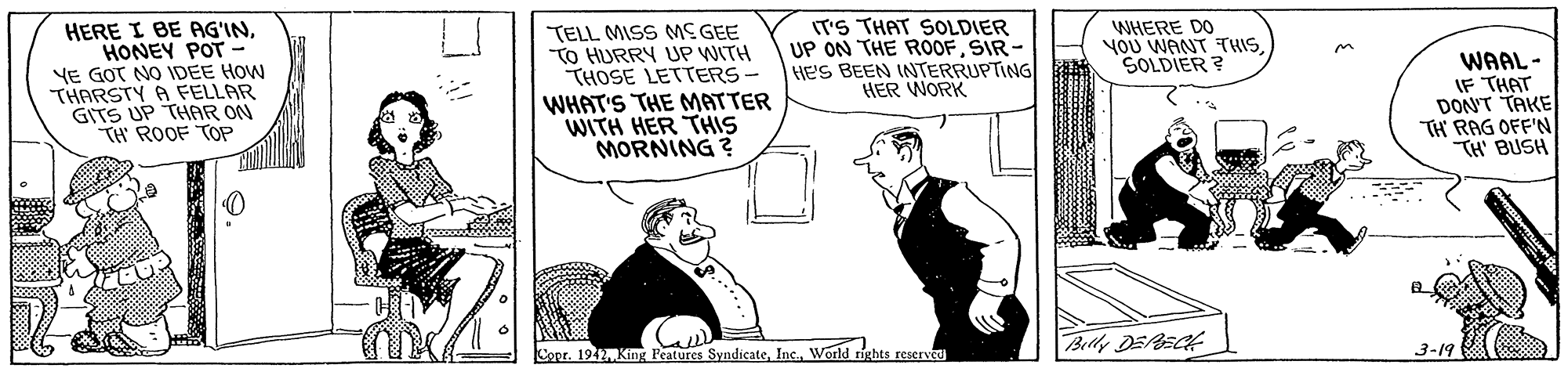 Sharing OCR: HERE I BE AG'INHONEY POT - YE GOT NO IDEE HOW THARSTY A FELLAR GITS UP THAR ON TH ROOF TOP TELL MISS ME GEE To HURRY UP WITH THOSE LETTERS - WHAT'S THE MATTER WITH HER THIS MORNING ? IT'S THAT SOLDIER UP ON THE ROOFSIR- HE'S BEEN INTERRUPTING HER WORK WHERE DO yOU WANT TRIS. SOLDIER ? WAAL- IF THAT DON'T TAKE TH RAG OFF'N TH' BUSH Copr. 1942 King Features SyndicateWorld rights reserved Belly DEAECH 3-19 HERE I BE AG'INHONEY POT - YE GOT NO IDEE HOW THARSTY A FELLAR GITS UP THAR ON TH ROOF TOP TELL MISS ME GEE To HURRY UP WITH THOSE LETTERS - WHAT'S THE MATTER WITH HER THIS MORNING ? IT'S THAT SOLDIER UP ON THE ROOFSIR- HE'S BEEN INTERRUPTING HER WORK WHERE DO yOU WANT TRIS. SOLDIER ? WAAL- IF THAT DON'T TAKE TH RAG OFF'N TH' BUSH Copr. 1942 King Features SyndicateWorld rights reserved Belly DEAECH 3-19