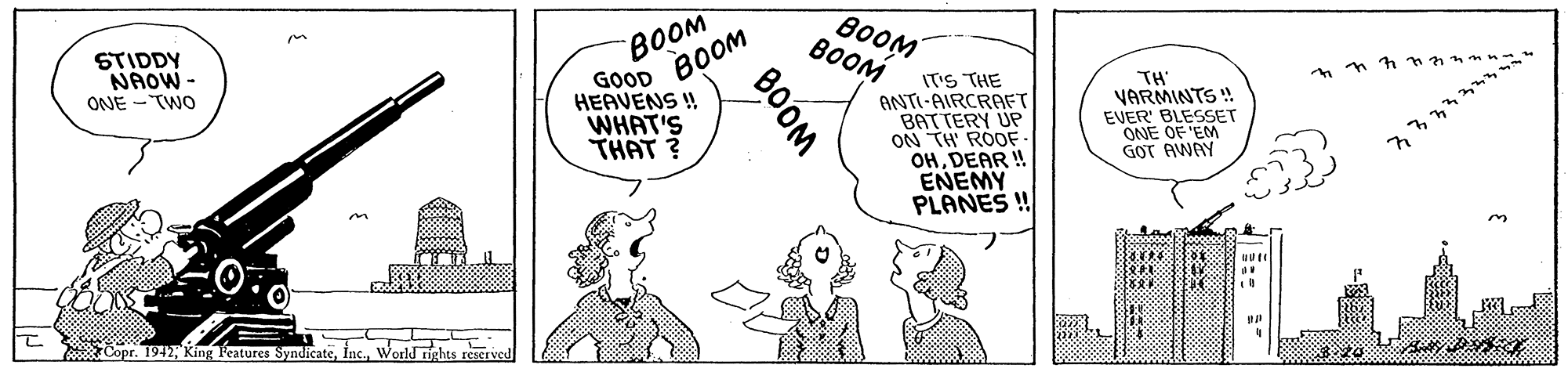 Mammal OCR: STIDDY NAOW - ONE -TWO ???? GOOD BOOM B0OM BOOM IT'S THE ANTI-AIRCRAFT BATTERY UP ON TH ROOF. OHDEAR ! ENEMY PLANES ! TH VARMINTS ! EVER' BLESSET ONE OF 'EM GOT AWAY HEAVENS ! WHAT'S THAT ? Copr. 1942World rights reserved BOOM STIDDY NAOW - ONE -TWO ???? GOOD BOOM B0OM BOOM IT'S THE ANTI-AIRCRAFT BATTERY UP ON TH ROOF. OHDEAR ! ENEMY PLANES ! TH VARMINTS ! EVER' BLESSET ONE OF 'EM GOT AWAY HEAVENS ! WHAT'S THAT ? Copr. 1942King Features SyndicateWorld rights reserved BOOM
