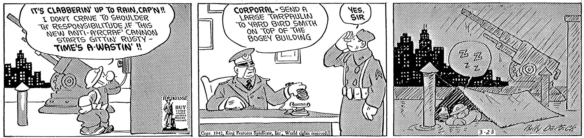 People OCR: IT'S CLABBERIN UP TO RAINCAP'N! I DONT CRAVE TO SHOULDER TH RESPONSIBILITUDE IF THIS NEW ANTI-A'RCRAF CANNON STARTS GITTIN RUSTY TIME'S A-WASTIN' ! CORPORAL -SEND A LARGE TARPAULIN TO YARD BIRD SMITH ON TOP OF THE BOGEY BUILDING YES. SIR BUY Cope. 1942Weald tights teerved -23 :: : IT'S CLABBERIN UP TO RAINCAP'N! I DONT CRAVE TO SHOULDER TH RESPONSIBILITUDE IF THIS NEW ANTI-A'RCRAF CANNON STARTS GITTIN RUSTY TIME'S A-WASTIN' ! CORPORAL -SEND A LARGE TARPAULIN TO YARD BIRD SMITH ON TOP OF THE BOGEY BUILDING YES. SIR BUY Cope. 1942King Peaturcs SyndicateWeald tights teerved -23 :: :