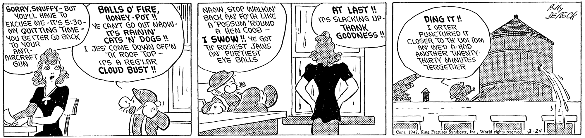 Rectangle OCR: SORRYSNUFFY-BUT YOU'LL HAVE TO EXCUSE ME -IT'S 5:30- MY QUITTING TIME YOU BETTER GO BACK TO NOUR ANTI- JAIRCRAFT GUN BALLS O' FIREHONEY-POT ! YE CAN'T GO OUT NAOW- T'S RAININ CATS 'N DOGS ! I JES COME DOWN OFF'N TH ROOF TOP IT'S A REG'LAR CLÓUD BUST ! NAOWSTOP WALKIN BACK AN FO'TH LIKE A'POSSUM 'ROUND A HEN COOB I SWOW ! VE GOT TH ROSIEST JAWS AN PURTIEST EYE BALLS AT LAST ! ITS SLACKING UP- THANK GOODNESS ! Belly DING IT ! L ORTER PUNCTUREDIT CLOŠER TO TH' BOTTOM AN' WE'D A HAD ANNOTHER TWNENTY- THIRTY MINUTES TERGETHER Copr. 1942World nghts reserve SORRYSNUFFY-BUT YOU'LL HAVE TO EXCUSE ME -IT'S 5:30- MY QUITTING TIME YOU BETTER GO BACK TO NOUR ANTI- JAIRCRAFT GUN BALLS O' FIREHONEY-POT ! YE CAN'T GO OUT NAOW- T'S RAININ CATS 'N DOGS ! I JES COME DOWN OFF'N TH ROOF TOP IT'S A REG'LAR CLÓUD BUST ! NAOWSTOP WALKIN BACK AN FO'TH LIKE A'POSSUM 'ROUND A HEN COOB I SWOW ! VE GOT TH ROSIEST JAWS AN PURTIEST EYE BALLS AT LAST ! ITS SLACKING UP- THANK GOODNESS ! Belly DING IT ! L ORTER PUNCTUREDIT CLOŠER TO TH' BOTTOM AN' WE'D A HAD ANNOTHER TWNENTY- THIRTY MINUTES TERGETHER Copr. 1942King Peatures SyndicateWorld nghts reserve