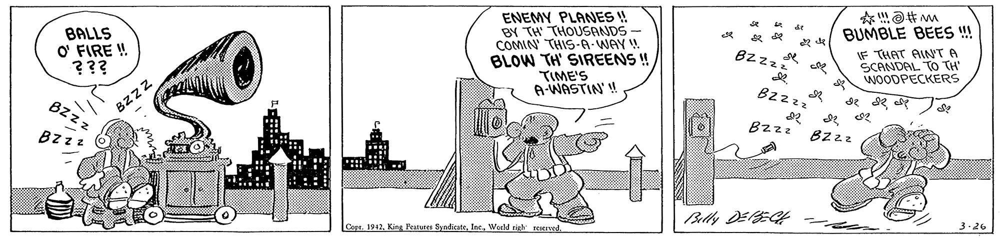 Monochrome OCR: ENEMY PLANES ! BY TH THOUSANDS COMIN THIS-A-WAY BLOW TH' SIREENS ! TIME'S A-WASTIN' ! * de BUMBLE BEES !! BALLS O' FIRE ! ??? IF THAT AIN'T A SCANDAL TO TH WOODPECKERS BZzzZ Bzzzz Bz z BZZZ Bzzz Bzzz Bzzz Belly DElEC rea CoptWorld righ reserved. 3-26 ENEMY PLANES ! BY TH THOUSANDS COMIN THIS-A-WAY BLOW TH' SIREENS ! TIME'S A-WASTIN' ! * de BUMBLE BEES !! BALLS O' FIRE ! ??? IF THAT AIN'T A SCANDAL TO TH WOODPECKERS BZzzZ Bzzzz Bz z BZZZ Bzzz Bzzz Bzzz Belly DElEC rea CoptKing Peatures SyndicateWorld righ reserved. 3-26