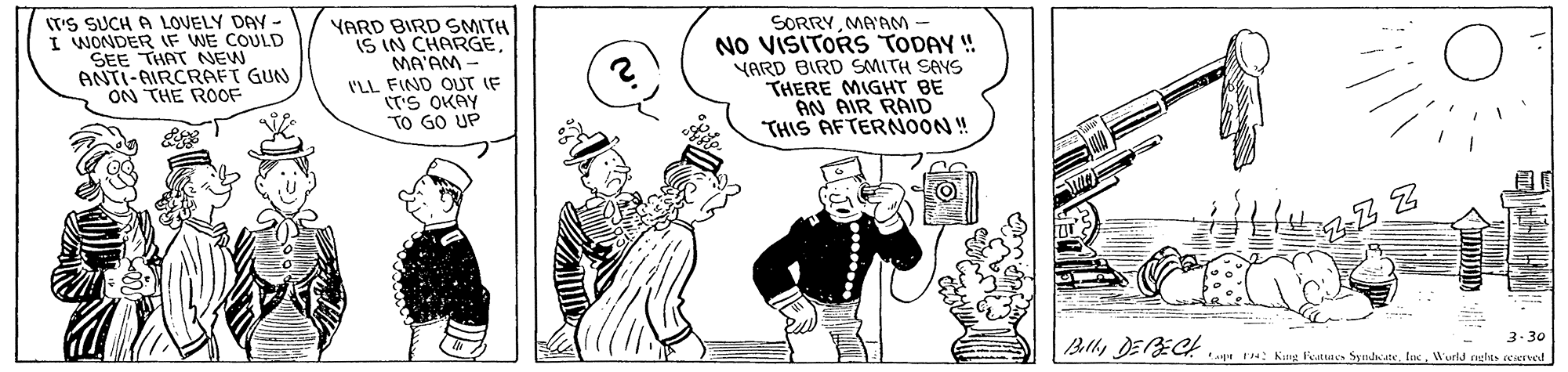 Rectangle OCR: T'S SUCH A LOVELY DAY - I WONDER IF WE COULD SEE THAT NEW ANTI-AIRCRAFT GUN ON THE ROF SORRYMA'AM - NO VISITORS TODAY ! YARD BIRD SMITH SANS THERE MIGHT BE AN AIR RAID THIS AFTERNOON ! YARD BIRD SMITH IS IN CHARGEMA'AM - I'LL FIND OUT IF (T'S OKÁY TO GO UP 3-30 Blly DE1EC . u: Kng Veatuaes Syndn ateWurid nelts eened T'S SUCH A LOVELY DAY - I WONDER IF WE COULD SEE THAT NEW ANTI-AIRCRAFT GUN ON THE ROF SORRYMA'AM - NO VISITORS TODAY ! YARD BIRD SMITH SANS THERE MIGHT BE AN AIR RAID THIS AFTERNOON ! YARD BIRD SMITH IS IN CHARGEMA'AM - I'LL FIND OUT IF (T'S OKÁY TO GO UP 3-30 Blly DE1EC . u: Kng Veatuaes Syndn ateWurid nelts eened