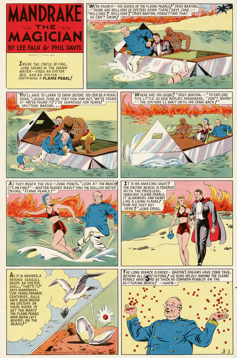 Humour OCR: MANDRAKE "WE'VE FOUND IT -- THE SOUACE OF THE FLAME PEARLS!"CRIES BARTON. --"THERE ARE MILLIONS OF OYS TERS DOWN THERE SAYS JUNE. -- "MILLIONS ? MILLIONS ?"CRIES BARTONFORGETTING THAT HE CAN'T SWIM! e THE MAGICIAN BY LEE FALK & PHIL DAVIS ReedU S Fee er INSIDE THE CIRCLE OF FIREJUNE SWIMS IN THE WARM WATER-- FINDS AN OYSTER CONTAINING A FLAME PEARL! "You'LL HAVE TO LEARN TO SWIM BEFORE YOU CAN BE A PEARL- DIVERAS THEY FISH HIM OUT."WE'VE FOUND IT--WE'VE FOUND IT! I'VE SEARCHED FOR YEARS" SPUTTERS BARTON... "WHERE ARE YOU GOING? "CRIES BARTON. --" TO EXPLORE THIS LITTLE ISLAND REPLIES MANORAKE. "DON'T WORRY -- THE OYSTERS 'LL WAIT UNTIL WE COME BACK!" IT IS AN AMAZING SIGHT! THE ENTIRE BEACH IS COVERED WITH THE PRICELESSFABULOUS FLAME IT GLIMMERS AND SHINES LIKE A LIVING FLAME! "HOW DID THEY GET HERE ?" JUNE CRIES. AS THEY REACH THE ISLE --JUNE POINTS."LOOK AT THE BEACH IT'S ON FIRE!"--BARTON RUSHES MADLY THRU THE SHALLOW WATER CRYING"FLAME PEARLS !" THE LONG SEARCH IS ENDED -- BARTON'S DREAMS HAVE COME TRUEBEYOND ALL EXEECTATIONS! HE RUNS WILDLY AMONG THE FLAME PEARLS WHICHARE AS THICK AS COMMON PEBBLES ON THE GLITTERING BEACH! - cont'd- As IF IN ANSWERA PASSING SEAGULL DROPS AN OYS TER SHELL."THAT'S IT!" SAYS MANDRAKE. "FOR YEARSPERHAPS CENTURIESGULLS HAVE BEEN BREAK- ING GET THE MEAT! THE FLAME PEARLS HAVE BEEN LEFT BEHINDON THE BEACH!" MANDRAKE "WE'VE FOUND IT -- THE SOUACE OF THE FLAME PEARLS!"CRIES BARTON. --"THERE ARE MILLIONS OF OYS TERS DOWN THERE SAYS JUNE. -- "MILLIONS ? MILLIONS ?"CRIES BARTONFORGETTING THAT HE CAN'T SWIM! e THE MAGICIAN BY LEE FALK & PHIL DAVIS ReedU S Fee er INSIDE THE CIRCLE OF FIREJUNE SWIMS IN THE WARM WATER-- FINDS AN OYSTER CONTAINING A FLAME PEARL! "You'LL HAVE TO LEARN TO SWIM BEFORE YOU CAN BE A PEARL- DIVER"LAUGHS JUNEAS THEY FISH HIM OUT."WE'VE FOUND IT--WE'VE FOUND IT! I'VE SEARCHED FOR YEARS" SPUTTERS BARTON... "WHERE ARE YOU GOING? "CRIES BARTON. --" TO EXPLORE THIS LITTLE ISLAND REPLIES MANORAKE. "DON'T WORRY -- THE OYSTERS 'LL WAIT UNTIL WE COME BACK!" IT IS AN AMAZING SIGHT! THE ENTIRE BEACH IS COVERED WITH THE PRICELESSFABULOUS FLAME IT GLIMMERS AND SHINES LIKE A LIVING FLAME! "HOW DID THEY GET HERE ?" JUNE CRIES. AS THEY REACH THE ISLE --JUNE POINTS."LOOK AT THE BEACH IT'S ON FIRE!"--BARTON RUSHES MADLY THRU THE SHALLOW WATER CRYING"FLAME PEARLS !" THE LONG SEARCH IS ENDED -- BARTON'S DREAMS HAVE COME TRUEBEYOND ALL EXEECTATIONS! HE RUNS WILDLY AMONG THE FLAME PEARLS WHICHARE AS THICK AS COMMON PEBBLES ON THE GLITTERING BEACH! - cont'd- As IF IN ANSWERA PASSING SEAGULL DROPS AN OYS TER SHELL."THAT'S IT!" SAYS MANDRAKE. "FOR YEARSPERHAPS CENTURIESGULLS HAVE BEEN BREAK- ING GET THE MEAT! THE FLAME PEARLS HAVE BEEN LEFT BEHINDON THE BEACH!"