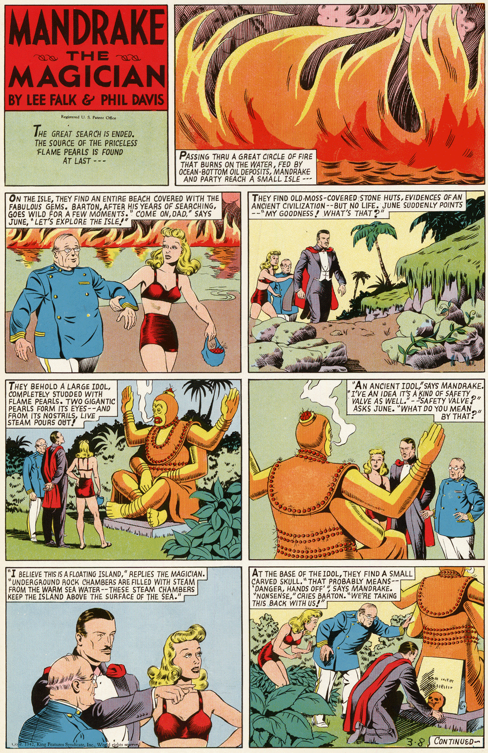 Comic book OCR: MANDRAKE e THE MAGICIAN BY LEE FALK & PHIL DAVIS Reginend LL 3 Pa Oe IHE GREAT SEARCH IS ENDED. THE SOURCE OF THE PRICELESS FLAME PEARLS IS FOUND AT LAST --- PASSING THRU A GREAT CIRCLE OF FIRE THAT BURNS ON THE WATERFED BY OCEAN-BOTTOM OIL DEPOSITSMANDRÁKE AND PARTY REACH A SMALL ISLE --- ON THE ISLETHEY FIND AN ENTIRE BEACH COVERED WITH THE FABULOUS GEMS. BARTONDAD." SAYS JUNE"LET'S EXPLORE THE ISLE!" THEY FIND OLD MOSS-COVERED STONE HUTSEVIDENCES OF AN ANÇIENT CIVILIZATION--BUT NO LIFE. JUNE SUDDENLY POINTS --" MY GOODNESS! WHAT'S THAT ?" T THEY BEHOLD A LARGE IDOLCOMPLETELY STUDDED WITH FLAME PEARLS. TWO GIGAN TIC PEARLS FORM ITS EYES--AND FROM ITS NOSTRILSLIVE STEAM POURS OUT! "AN ANCIENT I0OL"SAYS MANDRAKE. "I'VE AN IDEA ITS A KIND OF SAFE TY VALVE AS WELL."- "SAFETY VALVE? ASKS JUNE. "WHAT DO YOU MEAN BY THAT?" BELIEVE THIS IS A FLOATING ISLAND" REPLIES THE MAGICIAN. "UNDERGROUND ROCK CHAMBERS ARE FILLED WITH STEAM FROM THE WARM SEA WATER -- THESE STEAM CHAMBERS KEEP THE ISLAND ABOVE THE SURFACE OF THE SEA." AT THE BASE OF THE IDOLTHEY FIND A SMALL CARVED SKULL." THAT PROBABLY MEANS- "DANGERHANDS OFF' SAYS MANDRAKE. "NONSENSE" CRIES BAATON. "WE'RE TAKING THIS BACK WITH US!" 3-8 CON TINUED- zagButues SmliseWed rieles en MANDRAKE e THE MAGICIAN BY LEE FALK & PHIL DAVIS Reginend LL 3 Pa Oe IHE GREAT SEARCH IS ENDED. THE SOURCE OF THE PRICELESS FLAME PEARLS IS FOUND AT LAST --- PASSING THRU A GREAT CIRCLE OF FIRE THAT BURNS ON THE WATERFED BY OCEAN-BOTTOM OIL DEPOSITSMANDRÁKE AND PARTY REACH A SMALL ISLE --- ON THE ISLETHEY FIND AN ENTIRE BEACH COVERED WITH THE FABULOUS GEMS. BARTONAFTER HIS YEARS OF SEARCHINGGOES WILD FOR A FEW MOMENTS." COME ONDAD." SAYS JUNE"LET'S EXPLORE THE ISLE!" THEY FIND OLD MOSS-COVERED STONE HUTSEVIDENCES OF AN ANÇIENT CIVILIZATION--BUT NO LIFE. JUNE SUDDENLY POINTS --" MY GOODNESS! WHAT'S THAT ?" T THEY BEHOLD A LARGE IDOLCOMPLETELY STUDDED WITH FLAME PEARLS. TWO GIGAN TIC PEARLS FORM ITS EYES--AND FROM ITS NOSTRILSLIVE STEAM POURS OUT! "AN ANCIENT I0OL"SAYS MANDRAKE. "I'VE AN IDEA ITS A KIND OF SAFE TY VALVE AS WELL."- "SAFETY VALVE? ASKS JUNE. "WHAT DO YOU MEAN BY THAT?" BELIEVE THIS IS A FLOATING ISLAND" REPLIES THE MAGICIAN. "UNDERGROUND ROCK CHAMBERS ARE FILLED WITH STEAM FROM THE WARM SEA WATER -- THESE STEAM CHAMBERS KEEP THE ISLAND ABOVE THE SURFACE OF THE SEA." AT THE BASE OF THE IDOLTHEY FIND A SMALL CARVED SKULL." THAT PROBABLY MEANS- "DANGERHANDS OFF' SAYS MANDRAKE. "NONSENSE" CRIES BAATON. "WE'RE TAKING THIS BACK WITH US!" 3-8 CON TINUED- zagButues SmliseWed rieles en