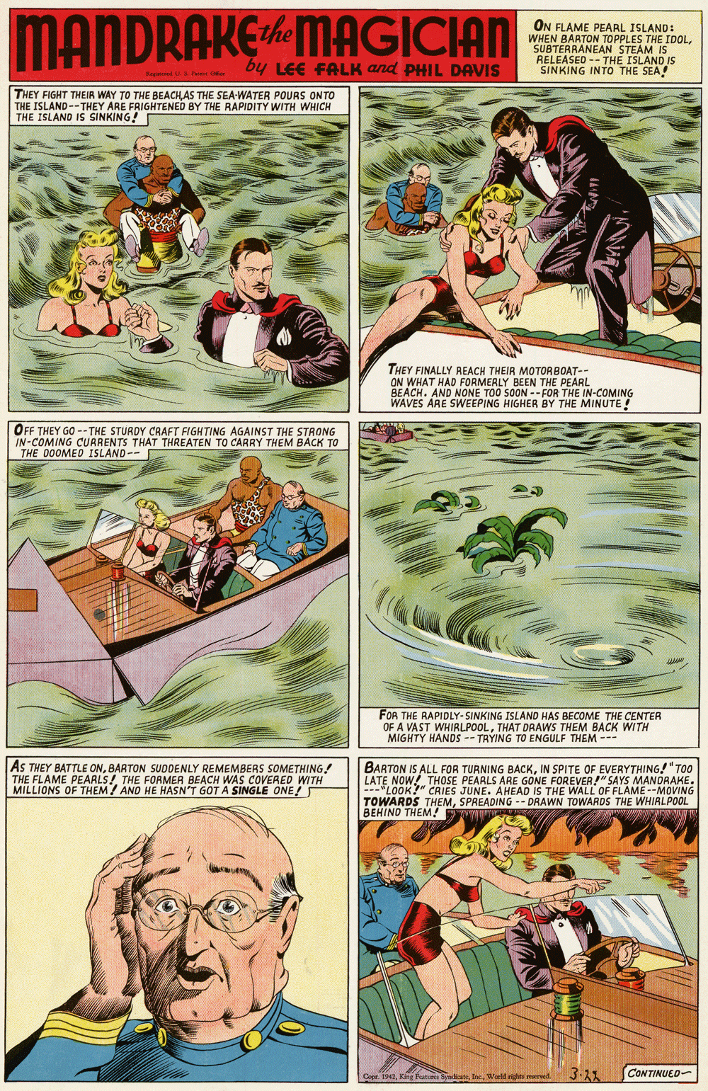 Fictional character OCR: MANDRAKEMAGICIAN ON FLAME PEARL ISLAND: WHEN BARTON TOPPLES THE IDOLSUBTERRANEAN STEAM IS RELEASED -- THE ISLAND IS SINKING INTO THE SEA oy LEE FALK and PHIL DAVIS THEY FIGHT THEIR WAY TO THE BEACHAS THE SEA-WATER POURS ONTO THE ISLAND--THEY ARE FRIGHTENED BY THE RAPIDITY WITH WHICH THE ISLAND IS SINKING! THEY FINALLY REACH THEIR MOTORBOAT-- ON WHAT HAD FORMERLY BEEN THE PEARL BEACH. AND NONE TOO SOON -- FOR THE IN-COMING WAVES ARE SWEEPING HIGHER BY THE MINUTE! OFF THEY GO -- THE STURDY CRAFT FIGHTING AGAINST THE STRONG IN-COMING CURRENTS THAT THREATEN TO CARRY THEM BACK TO THE 00OME0 ISLAND-- FOR THE RAPIDLY- SINKING ISLAND HAS BECOME THE CENTER OF A VAST WHIRLPOOLTHAT DRAWS THEM BACK WITH MIGHTY HANDS -- TRYING TO ENGULF THEM --- AS THEY BATTLE ONBARTON SUODENLY REMEMBERS SOMETHING! THE FLAME PEARLS! THE FORMER BEACH WAS COVERED WITH MILLIONS OF THEM ! AND HE HASN'T GOT A SINGLE ONE! BARTON IS ALL FOR TURNING BACKIN SPITE OF EVERYTHING!"TOO LATE NOW! THOSE PEARLS ARE GONE FOREVER!" SAYS MANDRAKE. ---"LOOK?" CRIES JUNE. AHEAD IS THE WALL OF FLAME --MOVING TOWARDS THEMSPREADING -- DRAWN TOWARDS THE WHIRLPOOL BEHINO THEM! Cape 1942Woeld rites mrw 3.21 CONTINUED- MANDRAKEMAGICIAN ON FLAME PEARL ISLAND: WHEN BARTON TOPPLES THE IDOLSUBTERRANEAN STEAM IS RELEASED -- THE ISLAND IS SINKING INTO THE SEA oy LEE FALK and PHIL DAVIS THEY FIGHT THEIR WAY TO THE BEACHAS THE SEA-WATER POURS ONTO THE ISLAND--THEY ARE FRIGHTENED BY THE RAPIDITY WITH WHICH THE ISLAND IS SINKING! THEY FINALLY REACH THEIR MOTORBOAT-- ON WHAT HAD FORMERLY BEEN THE PEARL BEACH. AND NONE TOO SOON -- FOR THE IN-COMING WAVES ARE SWEEPING HIGHER BY THE MINUTE! OFF THEY GO -- THE STURDY CRAFT FIGHTING AGAINST THE STRONG IN-COMING CURRENTS THAT THREATEN TO CARRY THEM BACK TO THE 00OME0 ISLAND-- FOR THE RAPIDLY- SINKING ISLAND HAS BECOME THE CENTER OF A VAST WHIRLPOOLTHAT DRAWS THEM BACK WITH MIGHTY HANDS -- TRYING TO ENGULF THEM --- AS THEY BATTLE ONBARTON SUODENLY REMEMBERS SOMETHING! THE FLAME PEARLS! THE FORMER BEACH WAS COVERED WITH MILLIONS OF THEM ! AND HE HASN'T GOT A SINGLE ONE! BARTON IS ALL FOR TURNING BACKIN SPITE OF EVERYTHING!"TOO LATE NOW! THOSE PEARLS ARE GONE FOREVER!" SAYS MANDRAKE. ---"LOOK?" CRIES JUNE. AHEAD IS THE WALL OF FLAME --MOVING TOWARDS THEMSPREADING -- DRAWN TOWARDS THE WHIRLPOOL BEHINO THEM! Cape 1942King Foatures SymdicneWoeld rites mrw 3.21 CONTINUED-