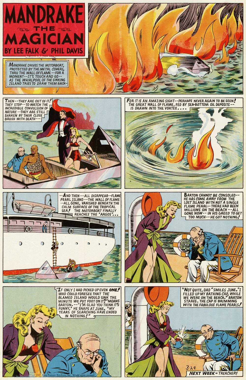 Comics OCR: MANDRAKE THEe MAGICIAN BY LEE FALK& PHIL DAVIS MANDRAKE DRIVES THE MOTORBOATTHRU THE WALL OF FLAME --FOR A MOMENT--IT'S TOUCH AND GO-- AS THE WHIRLPOOL OF THE SINKING ISLAND TRIES TO DRAW THEM BACK- THEN--THEY ARE OUT OF IT! THEY STOP--TO WATCH THE INCREDIBLE CONVULSION OF NÁTURE --THEY ARE STILL SHAKEN BY THEIR CLOSE BRUSH WITH DEATH--- FOR IT IS AN AMAZING SIGHT--PERHAPS NEVER AGAIN TO BE SEEN! THE GREAT WALL OF FLAMEFED BY SEA-BOTTOM OIL DEPOSITS-- IS DRAWN INTO THE VORTEX.... AND THEN --ALL DISAPPEAR--FLAME PEARL ISLAND --THE WALL OF FLAME --ALL GONEVANISHED BENEATH THE CALM SURFACE OF THE TROPICAL SEA! THE MOTORBOAT FINALLY E REACHES THE "ARGOS". .. BARTON CANNOT BE CONSOLED-- HE HAS COME AWAY FROM THE LOST ISLAND WITH NOT A SINGLE FLAME PEARL-- THERE HAD BEEN MILLIONS ON THE BEACH --ALL GONE NOW-- IN HIS GREED TO GET TOO MUCH--HE GOT NOTHING! "IF ONLY I HAD PICKED UP EVEN ONE! WHO COULD FORESEE THAT THE BLAMED ISLAND WOULD SINK THE MINUTE WE PUT FOOT ON IT?"MOANS BARTON. --"I'M GLAD YOU THINK IT'S FUNNY" HE SNAPS AT JUNE. "MY YEARS OF SEARCHING HAVE ENDED IN NOTHING!" NOT QUITEDAD "SMILES JUNE."I FILLED UP MY BATHING CAPWHILE WE WERE ON THE BEACH." BARTON STARES. THE CAP IS BRIMMING WITH THE FABULOUS FLAME PEARLS! 329 NEXT WEEK= TREACHERY TCef 1942 Kan Peaure S areWorld igie MANDRAKE THEe MAGICIAN BY LEE FALK& PHIL DAVIS MANDRAKE DRIVES THE MOTORBOATPROTECTED BY THE METAL COVERSTHRU THE WALL OF FLAME --FOR A MOMENT--IT'S TOUCH AND GO-- AS THE WHIRLPOOL OF THE SINKING ISLAND TRIES TO DRAW THEM BACK- THEN--THEY ARE OUT OF IT! THEY STOP--TO WATCH THE INCREDIBLE CONVULSION OF NÁTURE --THEY ARE STILL SHAKEN BY THEIR CLOSE BRUSH WITH DEATH--- FOR IT IS AN AMAZING SIGHT--PERHAPS NEVER AGAIN TO BE SEEN! THE GREAT WALL OF FLAMEFED BY SEA-BOTTOM OIL DEPOSITS-- IS DRAWN INTO THE VORTEX.... AND THEN --ALL DISAPPEAR--FLAME PEARL ISLAND --THE WALL OF FLAME --ALL GONEVANISHED BENEATH THE CALM SURFACE OF THE TROPICAL SEA! THE MOTORBOAT FINALLY E REACHES THE "ARGOS". .. BARTON CANNOT BE CONSOLED-- HE HAS COME AWAY FROM THE LOST ISLAND WITH NOT A SINGLE FLAME PEARL-- THERE HAD BEEN MILLIONS ON THE BEACH --ALL GONE NOW-- IN HIS GREED TO GET TOO MUCH--HE GOT NOTHING! "IF ONLY I HAD PICKED UP EVEN ONE! WHO COULD FORESEE THAT THE BLAMED ISLAND WOULD SINK THE MINUTE WE PUT FOOT ON IT?"MOANS BARTON. --"I'M GLAD YOU THINK IT'S FUNNY" HE SNAPS AT JUNE. "MY YEARS OF SEARCHING HAVE ENDED IN NOTHING!" NOT QUITEDAD "SMILES JUNE."I FILLED UP MY BATHING CAPWHILE WE WERE ON THE BEACH." BARTON STARES. THE CAP IS BRIMMING WITH THE FABULOUS FLAME PEARLS! 329 NEXT WEEK= TREACHERY TCef 1942 Kan Peaure S areWorld igie