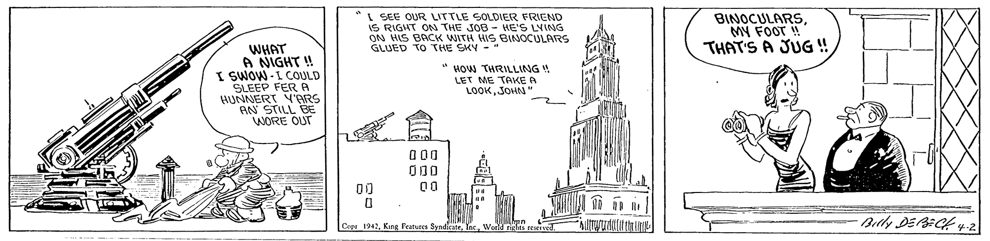 House OCR: I SEE OUR LITTLE SOLDIER FRIEND IS RIGHT ON THE JOB - HE'S LYING ON HIS BACK WITH HIS BINOCULARS GLUED TO THE SKY BINOCULARSMY FOOT ! THAT'S A JUG ! WHAT A NIGHT ! I SWOW -I COULD SLEEP FER A HUNNERT V'ARS AN STILL BE WORE OUT " HOW THRILLING ! LET ME TAKE A LOOKJOHN 00 00 00 Bly DEBECH 4.2 Copa 1942World riclts reseive -::. I SEE OUR LITTLE SOLDIER FRIEND IS RIGHT ON THE JOB - HE'S LYING ON HIS BACK WITH HIS BINOCULARS GLUED TO THE SKY BINOCULARSMY FOOT ! THAT'S A JUG ! WHAT A NIGHT ! I SWOW -I COULD SLEEP FER A HUNNERT V'ARS AN STILL BE WORE OUT " HOW THRILLING ! LET ME TAKE A LOOKJOHN 00 00 00 Bly DEBECH 4.2 Copa 1942Kung Features SyndikateWorld riclts reseive -::.