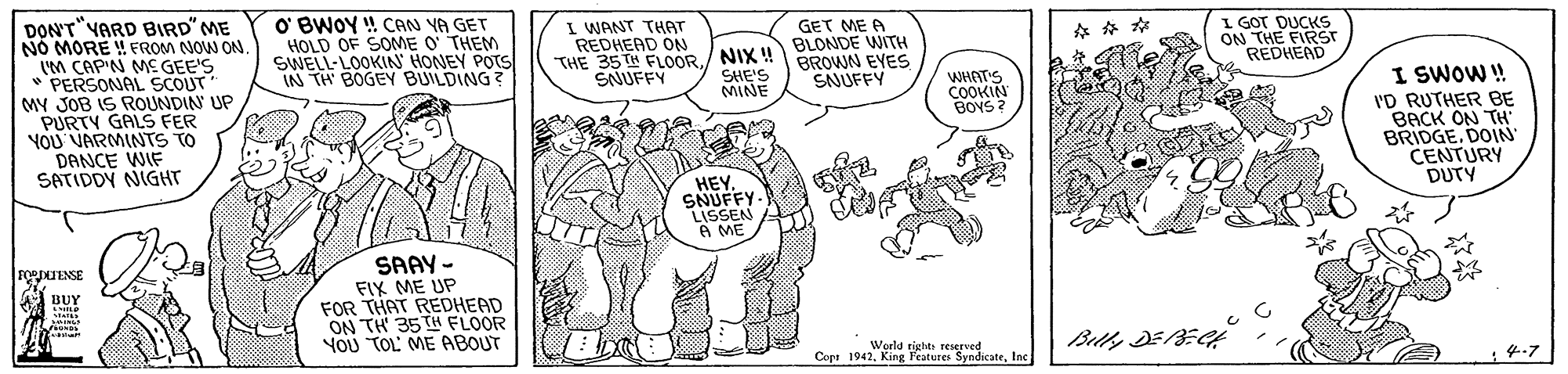 Sharing OCR: DON'T"VARD BIRD" ME NO MORE ! FROM NOW ON. (M CAP'N ME GEE'S * PERSONAL SCOUT MY JOB IS ROUNDIN UP PURTY GALS FER YOU VARMINTS TO DANCE WIF SATIDDY NIGHT O' BWOY ! CAN YA GET HOLD OF SOME O' THEM SWELL-LOOKIN' HONEY POTS IN TH BOGEY BUILDING? I WANT THAT REDHEAD ON THE 35TH FLOORSNUFFY GET ME A ./ NIX !!BLONDE WITH SHE'S MINE I GOT DUCKS ON THE FIRST REDHEAD BROWN EYES SAUFFY WHATS COOKIN BOYS ? I SWOW! I'D RUTHER BE BACK ON TH' BRIDGE. DOIN CENTURY DUTY HEY. SNUFFY- LISSEN A ME SAAY - FIX ME UP FOR THAT REDHEAD ON TH 35TH FLOOR YOU TOL ME ABOUT POeJENSE BUY World tights reserved Cops 1942Iac DON'T"VARD BIRD" ME NO MORE ! FROM NOW ON. (M CAP'N ME GEE'S * PERSONAL SCOUT MY JOB IS ROUNDIN UP PURTY GALS FER YOU VARMINTS TO DANCE WIF SATIDDY NIGHT O' BWOY ! CAN YA GET HOLD OF SOME O' THEM SWELL-LOOKIN' HONEY POTS IN TH BOGEY BUILDING? I WANT THAT REDHEAD ON THE 35TH FLOORSNUFFY GET ME A ./ NIX !!BLONDE WITH SHE'S MINE I GOT DUCKS ON THE FIRST REDHEAD BROWN EYES SAUFFY WHATS COOKIN BOYS ? I SWOW! I'D RUTHER BE BACK ON TH' BRIDGE. DOIN CENTURY DUTY HEY. SNUFFY- LISSEN A ME SAAY - FIX ME UP FOR THAT REDHEAD ON TH 35TH FLOOR YOU TOL ME ABOUT POeJENSE BUY World tights reserved Cops 1942King Feateres Syndicate