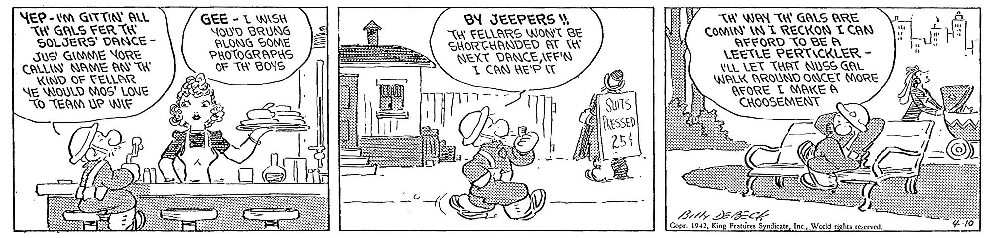 Line art OCR: YEP-IM GITTIN' ALL TH' GALS FER TH SOLJERS' DANCE - JUS GIMME YORE CALLIN NAME AN TH KIND OF FELLAR YE WOULD MOS' LOVE To TEAM UP WIF GEE - L WISH YOU'D BRUNG ALONG SOME PHOTOGRAPHS OF TH' BOYS BY JEEPERS ! TH FELLARS WONT BE SHORTHANDED AT TH NEXT DANCEIFF'N I CAN HE'P IT TH' WAY TH' GALS ARE COMIN' IN I RECKON I CAN AFFORD TO BE A LEETLE PERTICKLER - ILL LET THAT NUSS GAL WALK AROUND ONCET MORE BFORE I MAKE A CHOOSEMENT SUITS PasSED 254 Copr. 1942Woeld tiles reserved. YEP-IM GITTIN' ALL TH' GALS FER TH SOLJERS' DANCE - JUS GIMME YORE CALLIN NAME AN TH KIND OF FELLAR YE WOULD MOS' LOVE To TEAM UP WIF GEE - L WISH YOU'D BRUNG ALONG SOME PHOTOGRAPHS OF TH' BOYS BY JEEPERS ! TH FELLARS WONT BE SHORTHANDED AT TH NEXT DANCEIFF'N I CAN HE'P IT TH' WAY TH' GALS ARE COMIN' IN I RECKON I CAN AFFORD TO BE A LEETLE PERTICKLER - ILL LET THAT NUSS GAL WALK AROUND ONCET MORE BFORE I MAKE A CHOOSEMENT SUITS PasSED 254 Copr. 1942King Peatures Syndicade Inc.Woeld tiles reserved.