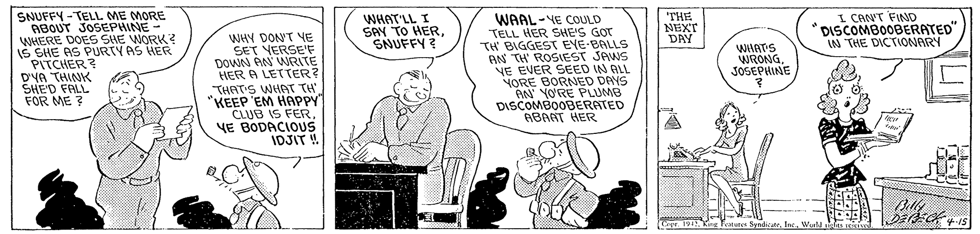 Conversation OCR: SNUFFY - TELL ME MORE ABOUT JOSEPHINE WHERE DOES SHE WORK? IS SHE AS PURTY AS HER PITCHER? D'YA THINK SHE'D FALL FOR ME ? WHAT'LL I SAY TO HERSNUFFY ? THE NEXT DAY I CANT FIND DISCOMBOOBERATED" IN THE DICTIONARY WHY DON'T YE SET VERSE'F DOWN AN WRITE HER A LETTER? THAT'S WHAT TH "KEEP EM HAPPY" CLUB IS FER YE BODACIOUS IDJIT ! WAAL-YE COULD TELL HER SHE'S GOT TH BIGGEST EYE-BALLS AN TH' ROSIEST JAWS NE EVER SEED IN ALL NORE BORNED DAYS AN YO'RE PLUMB DISCOMBOOBERATED ABAAT HER WHATS WRONGJOSEPHINE Cepr. 1911Woald elas te SNUFFY - TELL ME MORE ABOUT JOSEPHINE WHERE DOES SHE WORK? IS SHE AS PURTY AS HER PITCHER? D'YA THINK SHE'D FALL FOR ME ? WHAT'LL I SAY TO HERSNUFFY ? THE NEXT DAY I CANT FIND DISCOMBOOBERATED" IN THE DICTIONARY WHY DON'T YE SET VERSE'F DOWN AN WRITE HER A LETTER? THAT'S WHAT TH "KEEP EM HAPPY" CLUB IS FER YE BODACIOUS IDJIT ! WAAL-YE COULD TELL HER SHE'S GOT TH BIGGEST EYE-BALLS AN TH' ROSIEST JAWS NE EVER SEED IN ALL NORE BORNED DAYS AN YO'RE PLUMB DISCOMBOOBERATED ABAAT HER WHATS WRONGJOSEPHINE Cepr. 1911King Teatutes SyndicateWoald elas te