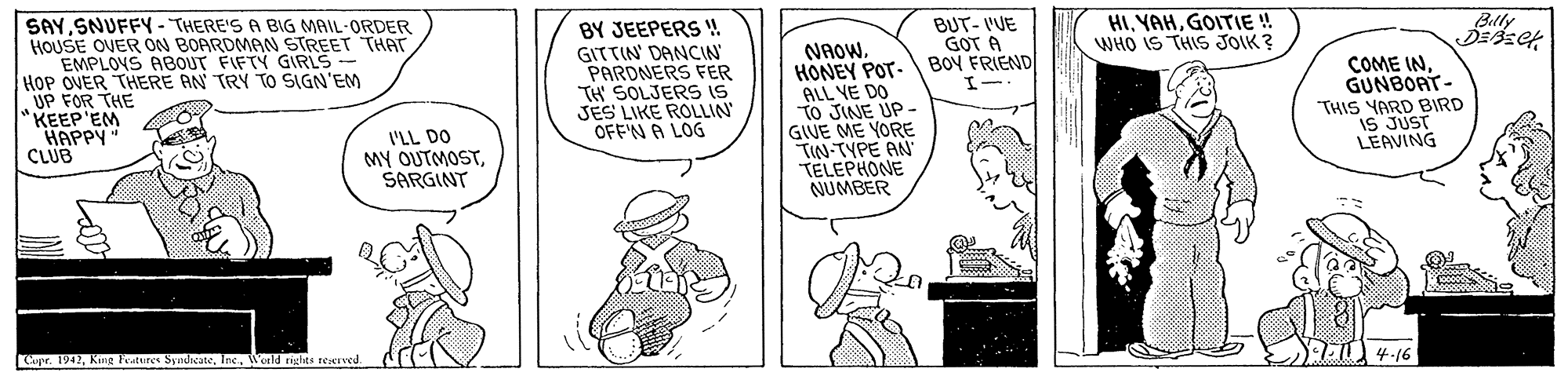 Line OCR: BUT- I'UE GOT A HIGOITIE! WHO IS THIS JOIK ? Billy DEsek SAYSNUFFY-THERE'S A BIG MAIL-ORDER HOUSE OVER ON BOARDMAN STREET THAT EMPLOYS ABOUT FIFTY GIRLS - HOP OVER THERE AN TRY TO SIGN'EM UP FOR THE KEEP'EM HAPPY" CLUB BY JEEPERS ! GITTIN' DANCIN PARDNERS FER TH SOLJERS IS JES LIKE ROLLIN OFF'N A LOG NAOWHONEY POT- BOY FRIEND ALL YE DO To JINE UP - GIVE ME YORE TIN-TYPE AN TELEPHONE NUMBER COME INGUNBOAT- THIS YARD BIRD IS JUST LEAVING L'LL DO MY OUTMOSTSARGINT 4-16 Capr. 1942Wosld tiglts reerved. BUT- I'UE GOT A HIGOITIE! WHO IS THIS JOIK ? Billy DEsek SAYSNUFFY-THERE'S A BIG MAIL-ORDER HOUSE OVER ON BOARDMAN STREET THAT EMPLOYS ABOUT FIFTY GIRLS - HOP OVER THERE AN TRY TO SIGN'EM UP FOR THE KEEP'EM HAPPY" CLUB BY JEEPERS ! GITTIN' DANCIN PARDNERS FER TH SOLJERS IS JES LIKE ROLLIN OFF'N A LOG NAOWHONEY POT- BOY FRIEND ALL YE DO To JINE UP - GIVE ME YORE TIN-TYPE AN TELEPHONE NUMBER COME INGUNBOAT- THIS YARD BIRD IS JUST LEAVING L'LL DO MY OUTMOSTSARGINT 4-16 Capr. 1942King Features SytdcateWosld tiglts reerved.
