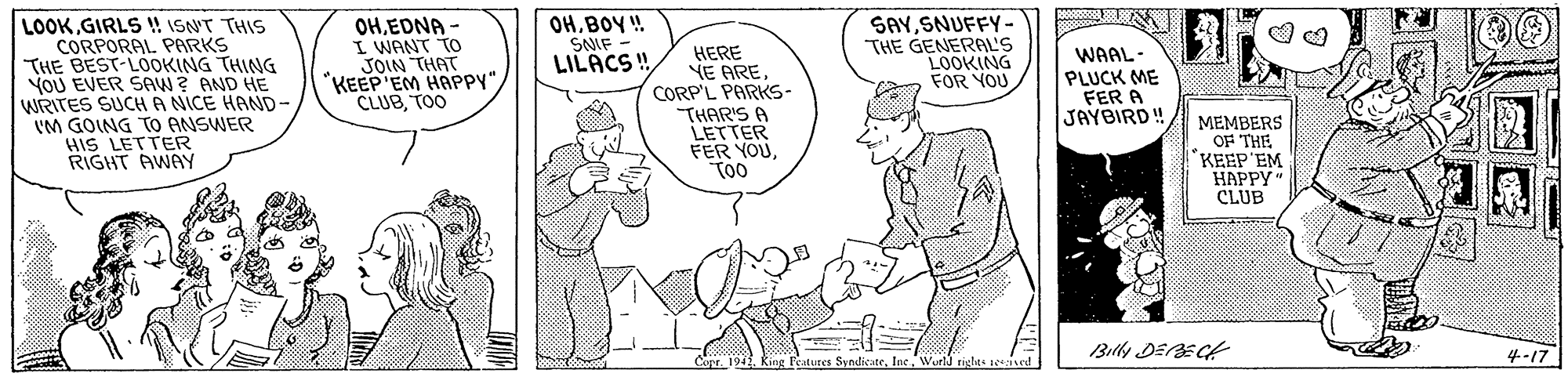 Organism OCR: OHBOY ! SNIF - LILACS! SAYSNUFFY- THE GENERAL'S LOOKING FOR YOU LOOKGIRLS !! ISNT THIS CORPORAL PARKS THE BEST-LOOKING THING YOU EVER SAW? AND HE WRITES SUCH A NICE HAND- 'M GOING TO ANSWER HIS LETTER RIGHT AWAY OHEDNA - I WANT TO JOIN THAT "KEEP'EM HAPPY"TOO HERE YE ARE CORP'L PARKS- THAR'S A LETTER FER YOUToo WAAL- PLUCK ME FER A JAYBIRD! MEMBERS OF THE KEEP'EM ????? * CLUB Billy DEECt 4-17 Copr. 194. King Features SyndlicateWor rigles teeied OHBOY ! SNIF - LILACS! SAYSNUFFY- THE GENERAL'S LOOKING FOR YOU LOOKGIRLS !! ISNT THIS CORPORAL PARKS THE BEST-LOOKING THING YOU EVER SAW? AND HE WRITES SUCH A NICE HAND- 'M GOING TO ANSWER HIS LETTER RIGHT AWAY OHEDNA - I WANT TO JOIN THAT "KEEP'EM HAPPY"TOO HERE YE ARE CORP'L PARKS- THAR'S A LETTER FER YOUToo WAAL- PLUCK ME FER A JAYBIRD! MEMBERS OF THE KEEP'EM ????? * CLUB Billy DEECt 4-17 Copr. 194. King Features SyndlicateWor rigles teeied