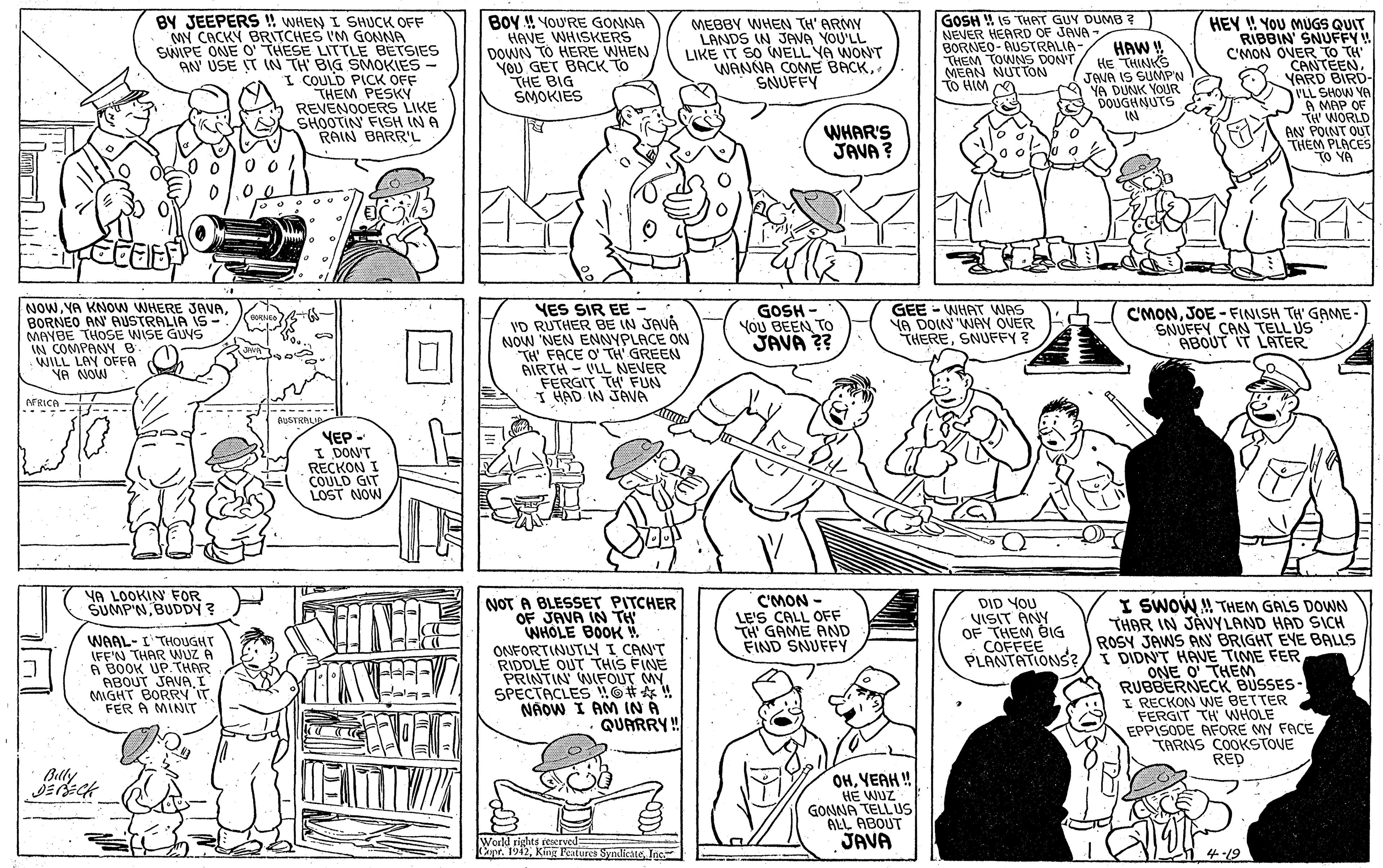 Cartoon OCR: BY JEEPERS !! WHEN I SHUCK OFF MY CACKY BRITCHES I'M GONNA SWIPE ONE O' THESE LITTLE BETSIES AN' USE T IN TH' BIG SMOKIES - I COULD PICK OFF THEM PESKY REVENOOERS LIKE SHOOTIN' FISH IN A RAIN BARR'L BOY ! YOURE GONNA HAVE WHISKERS DOWN TO HERE WHEN YOU GET BACK TO THE BIG SMOKIES MEBBY WHEN TH' ARMY LANDS IN JANA YOU'LL LIKE IT SO WELL YA WONT WANNA COME BACKSNUFFY GOSH W IS THAST GUY DUMB7 NEVER HEARD OF JAVA - BORNEO- AUSTRALIA- THEM TOWNS DON'T MEAN NUTTON TO HIM O HAW Y HE THINKS JENA IS SUMPN YA DUNK YOUR DOUGHNUTS IN HEY ! YOU MUGS QUIT RIBBIN' SNUFFY! C'MON OVER TO TH CANTEENYARD BIRD- ILL SHOW YA A MAP OF TH' WORLD AN POINT OUT THEM PLACES TO YA WHAR'S JAVA ? NOW. YA KNON WHERE JAVABORNEO AN AUSTRALIA IS- MAYBE THOSE WISE GUYS IN COMPANY B WILL LAY OFFA YA NOW YES SIR EE - VD RUTHER BE IN JAVA NOW 'NEN ENNYPLACE ON TH' FACE O' TH' GREEN AIRTH - VLL NEVER FERGIT TH' FUN I HAD IN JAVA GOSH - You BEEN TO JAVA ?? GEE - WHAT WAS YA DOIN WAY OUER THERESNUFFY? C'MONJOE - FINISH TH' GAME- SNUFFY CAN TELL US · ABOUT IT LATER FRICA BDSTRALJA YEP- I DON'T RECKON I COULD GIT LOST NOW YA LOOKIN FOR SUMP'N BUDDY? NOT A BLESSET PITCHER OF JAVA IN TH WHOLE BOOK W ONFORTINUTLY I CANT RIDDLE OUT THIS FINE PRINTIN WIFOUT MY. SPECTACLES O# ! NÁOW I AM IN A QUARRY ! C'MON - LE'S CALL OFF TH' GAME AND FIND SNUFFY I SWOW THEM GALS DOWN THAR IN JAVYLAND HAD SICH ROSY JAWS AN BRIGHT EYE BALLS DIDN'T HAVE TIME FER ONE O' THEM RUBBERNECK BUSSES- I RECKON WNE BETTER FERGIT TH WHOLE EPPISODE AFORE MY FACE TARNS COOKSTOVE RED DID YOU VISIT ANY OF THEM BIG COFFEE PLANTATIONS?/I WAAL- I THOUGHT IFE'N THAR WUZ A A BOOK UP.THAR ABOUT JAVAI MIGHT BORRY ITFER A MINIT Bully OHYEAH ! HE WUZ GONNA TELL US ALL ABOUT JAVA World rights reserved= Dant. 1912King Feture Synlikate lac 4-19 BY JEEPERS !! WHEN I SHUCK OFF MY CACKY BRITCHES I'M GONNA SWIPE ONE O' THESE LITTLE BETSIES AN' USE T IN TH' BIG SMOKIES - I COULD PICK OFF THEM PESKY REVENOOERS LIKE SHOOTIN' FISH IN A RAIN BARR'L BOY ! YOURE GONNA HAVE WHISKERS DOWN TO HERE WHEN YOU GET BACK TO THE BIG SMOKIES MEBBY WHEN TH' ARMY LANDS IN JANA YOU'LL LIKE IT SO WELL YA WONT WANNA COME BACKSNUFFY GOSH W IS THAST GUY DUMB7 NEVER HEARD OF JAVA - BORNEO- AUSTRALIA- THEM TOWNS DON'T MEAN NUTTON TO HIM O HAW Y HE THINKS JENA IS SUMPN YA DUNK YOUR DOUGHNUTS IN HEY ! YOU MUGS QUIT RIBBIN' SNUFFY! C'MON OVER TO TH CANTEENYARD BIRD- ILL SHOW YA A MAP OF TH' WORLD AN POINT OUT THEM PLACES TO YA WHAR'S JAVA ? NOW. YA KNON WHERE JAVABORNEO AN AUSTRALIA IS- MAYBE THOSE WISE GUYS IN COMPANY B WILL LAY OFFA YA NOW YES SIR EE - VD RUTHER BE IN JAVA NOW 'NEN ENNYPLACE ON TH' FACE O' TH' GREEN AIRTH - VLL NEVER FERGIT TH' FUN I HAD IN JAVA GOSH - You BEEN TO JAVA ?? GEE - WHAT WAS YA DOIN WAY OUER THERESNUFFY? C'MONJOE - FINISH TH' GAME- SNUFFY CAN TELL US · ABOUT IT LATER FRICA BDSTRALJA YEP- I DON'T RECKON I COULD GIT LOST NOW YA LOOKIN FOR SUMP'N BUDDY? NOT A BLESSET PITCHER OF JAVA IN TH WHOLE BOOK W ONFORTINUTLY I CANT RIDDLE OUT THIS FINE PRINTIN WIFOUT MY. SPECTACLES O# ! NÁOW I AM IN A QUARRY ! C'MON - LE'S CALL OFF TH' GAME AND FIND SNUFFY I SWOW THEM GALS DOWN THAR IN JAVYLAND HAD SICH ROSY JAWS AN BRIGHT EYE BALLS DIDN'T HAVE TIME FER ONE O' THEM RUBBERNECK BUSSES- I RECKON WNE BETTER FERGIT TH WHOLE EPPISODE AFORE MY FACE TARNS COOKSTOVE RED DID YOU VISIT ANY OF THEM BIG COFFEE PLANTATIONS?/I WAAL- I THOUGHT IFE'N THAR WUZ A A BOOK UP.THAR ABOUT JAVAI MIGHT BORRY ITFER A MINIT Bully OHYEAH ! HE WUZ GONNA TELL US ALL ABOUT JAVA World rights reserved= Dant. 1912King Feture Synlikate lac 4-19