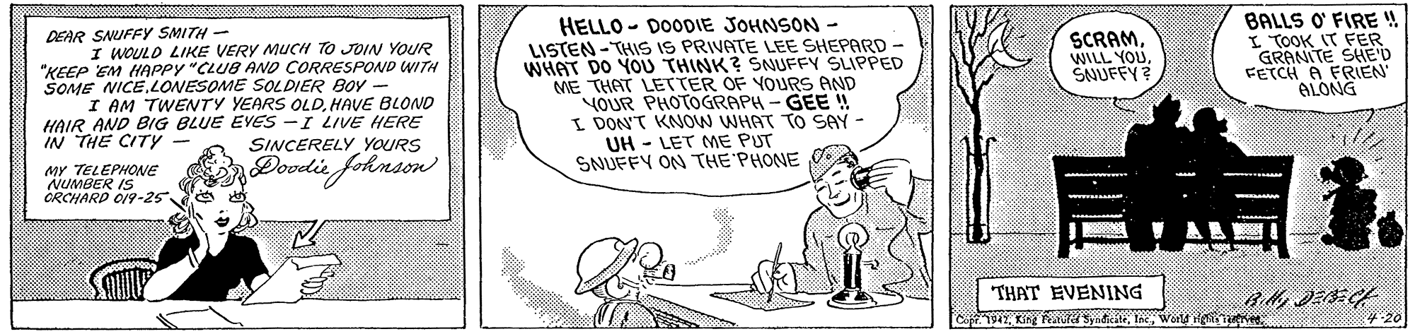 Rectangle OCR: HELLO - DOODIE JOHNSON - LISTEN - THIS IS PRIVATE LEE SHEPARD - WHAT DO YOU THINK? SSNUFFY SLIPPED ME THAT LETTER OF YOURS AND YOUR PHOTOGRAPH- GEE ! I DON'T KNOW WHAT TO SAY - UH - LET ME PUT SNUFFY ON THE PHONE BALLS O' FIRE !! I TOOK IT FER GRANITE SHE'D FETCH A FRIEN ALONG SCRAMSNUFFY? DEAR SNUFFY SMITH - I WOULO LIKE VERY MUCH TO JOIN YOUR "KEEP EM HAPPY "CLUB AND CORRESPOND WITH SOME NICELONESOME SOLDIER BOY I AM TWENTY YEARS OLDHAVE BLOND HAIR AND BIG BLUE EVES -I LIVE HERE IN THE CITY - SINCERELY YOURS Dovelie fohnson 1. MY TELEPHONE NUMBER IS ORCHARD O19-25 THAT EVENING Copr 1947World He uve HELLO - DOODIE JOHNSON - LISTEN - THIS IS PRIVATE LEE SHEPARD - WHAT DO YOU THINK? SSNUFFY SLIPPED ME THAT LETTER OF YOURS AND YOUR PHOTOGRAPH- GEE ! I DON'T KNOW WHAT TO SAY - UH - LET ME PUT SNUFFY ON THE PHONE BALLS O' FIRE !! I TOOK IT FER GRANITE SHE'D FETCH A FRIEN ALONG SCRAMWILL YOUSNUFFY? DEAR SNUFFY SMITH - I WOULO LIKE VERY MUCH TO JOIN YOUR "KEEP EM HAPPY "CLUB AND CORRESPOND WITH SOME NICELONESOME SOLDIER BOY I AM TWENTY YEARS OLDHAVE BLOND HAIR AND BIG BLUE EVES -I LIVE HERE IN THE CITY - SINCERELY YOURS Dovelie fohnson 1. MY TELEPHONE NUMBER IS ORCHARD O19-25 THAT EVENING Copr 1947King SyndikteWorld He uve