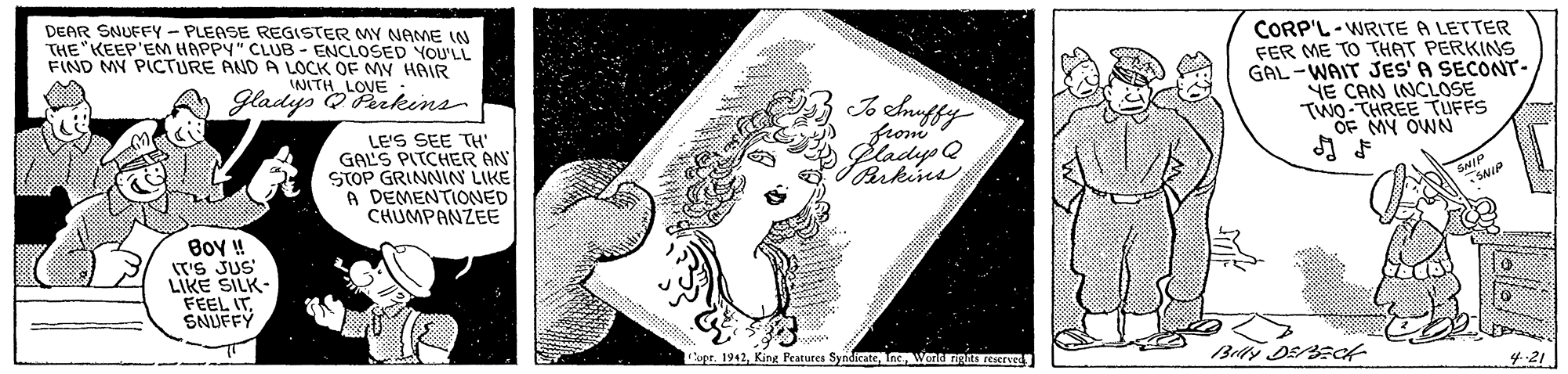 Drawing OCR: DEAR SNUFEY - PLEASE REGISTER MY NAME IN THE KEEP'EM HAPPY" CLUB - ENCLOSED YOU'LL FIND MY PICTURE AND A LOCK OF MY HAIR CORP'L-WRITE A LETTER FER ME TO THAT PERKINS GAL -WAIT JES'A SECONT- NE CAN INCLOSE TWO-THREE TUFFS OF MY OWN LOVE NITH Gladys O Perkins from LE'S SEE TH GAL'S PITCHER AN STOP GRINNIN LIKE A DEMENTIONED CHUMPANZEE Boy ! IT'S JUS LIKE SILK- FEEL ITSNUFFY Ipr. 1942Wond ng reserved 4-21 DEAR SNUFEY - PLEASE REGISTER MY NAME IN THE KEEP'EM HAPPY" CLUB - ENCLOSED YOU'LL FIND MY PICTURE AND A LOCK OF MY HAIR CORP'L-WRITE A LETTER FER ME TO THAT PERKINS GAL -WAIT JES'A SECONT- NE CAN INCLOSE TWO-THREE TUFFS OF MY OWN LOVE NITH Gladys O Perkins from LE'S SEE TH GAL'S PITCHER AN STOP GRINNIN LIKE A DEMENTIONED CHUMPANZEE Boy ! IT'S JUS LIKE SILK- FEEL ITSNUFFY Ipr. 1942King Features SyndicateWond ng reserved 4-21