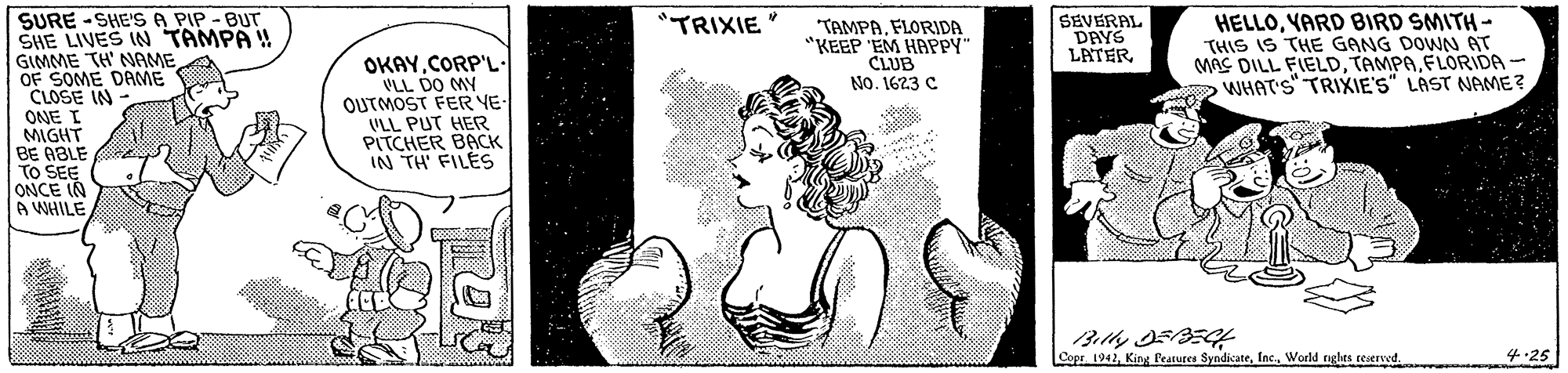 Monochrome OCR: SURE -SHE'S A PIP - BUT SHE LIVES IN TAMPA GIMME TH' NAME OF SOME DAME CLOSE IN SEVERAL DAYS LATERVARD BIRD SMITH- THIS IS THE GANG DOWN AT MAS DILL FIELDFLORIDA- WHAT'S TRIXIE'S" LAST NAME? "TRIXIE "TAMPAFLORIDA "KEEP 'EM HAPPY" CLUB No. 1623 C ONE I MIGHT BE ABLE TO SEE ONCE IN A WHILE OKAYCORP'L- VLL DO MY OUTMOST FER YE- VLL PUT HER PITCHER BACK IN TH' FILES 3? DSSE Cops 1942World nglas ceserved. 4.25 SURE -SHE'S A PIP - BUT SHE LIVES IN TAMPA GIMME TH' NAME OF SOME DAME CLOSE IN SEVERAL DAYS LATERVARD BIRD SMITH- THIS IS THE GANG DOWN AT MAS DILL FIELDFLORIDA- WHAT'S TRIXIE'S" LAST NAME? "TRIXIE "TAMPAFLORIDA "KEEP 'EM HAPPY" CLUB No. 1623 C ONE I MIGHT BE ABLE TO SEE ONCE IN A WHILE OKAYCORP'L- VLL DO MY OUTMOST FER YE- VLL PUT HER PITCHER BACK IN TH' FILES 3 ? DSSE Cops 1942King leatures SyndicateWorld nglas ceserved. 4.25