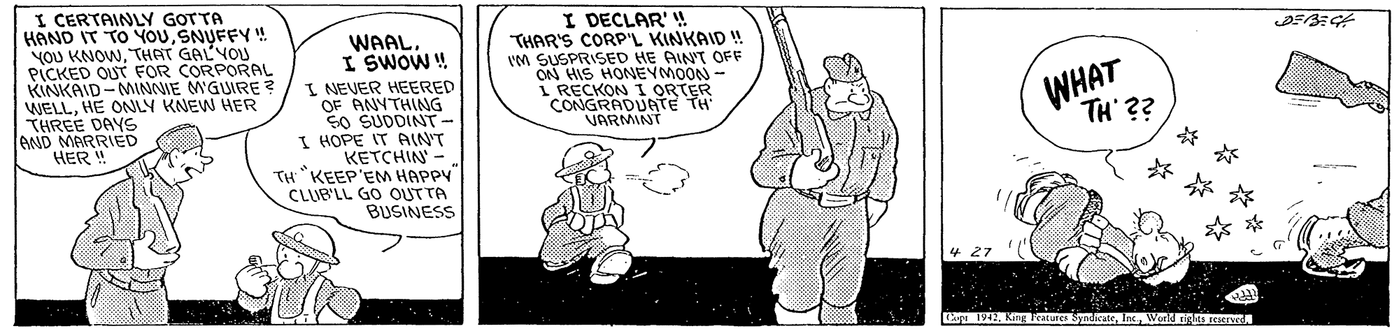Humour OCR: I CERTAINY GOTTA HAND IT TO YOUSNUFFY! YOU KNOWTHAT GALYOU PICKED OUT FOR CORPORAL KINKAID-MINNIE MGUIRE ? WELLHE ONLY KNEW HER THREE DAYS AND MARRIED HER ! WAALI SWOW! I NEVER HEERED OF ANYTHING SO SUDDINT- I HOPE IT AIN'T KETCHIN - TH "KEEP'EM HAPPY CLIB'LL GO OUTTA BUSINESS I DECLAR' ! THAR'S CORP'L KINKAID ! IM SUSPRISED HE AINT OFF ON HIS HONEYMOON - I RECKON I ORTER CONGRADUATE TH VARMINT WHAT 1942World rights reserwd I CERTAINY GOTTA HAND IT TO YOUSNUFFY! YOU KNOWTHAT GALYOU PICKED OUT FOR CORPORAL KINKAID-MINNIE MGUIRE ? WELLHE ONLY KNEW HER THREE DAYS AND MARRIED HER ! WAALI SWOW! I NEVER HEERED OF ANYTHING SO SUDDINT- I HOPE IT AIN'T KETCHIN - TH "KEEP'EM HAPPY CLIB'LL GO OUTTA BUSINESS I DECLAR' ! THAR'S CORP'L KINKAID ! IM SUSPRISED HE AINT OFF ON HIS HONEYMOON - I RECKON I ORTER CONGRADUATE TH VARMINT WHAT 1942King Peatures SyndicateWorld rights reserwd