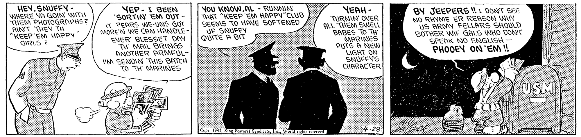 Sleeve OCR: HEYSNUFFY - WHERE YA GOIN' WITH THEM PHOTOGRAPHS? AIN'T THEY TH KEEP EM HAPPY GIRLS ? YEP. I BEEN 'SORTIN EM OUT - IT PEARS WE-UNS GOT MORE'N WE CAN HÀNDLE- EVER BLESSET DAY TH MAIL BRINGS ANOTHER ARMFUL- "M SENDIN THIS BATCH TO TH' MARINES YOU KNOWAL - RUNNIN THAT KEEP 'EM HAPPY"CLUB SEEMS TO HAVE SOFTENED UP SNUFFY QUITE A BIT YEAH - TURNIN' OVER ALL THEM SWELL BABES TO TH MARINES PUTS A NEW LIGHT ON SNUFFY'S CHARACTER BY JEEPERS !I DONT SEE NO RHYME ER REASON WHY US ARMY FELLARS SHOULD BOTHER WIF GALS WHO DONT SPEAK NO ENGLISH - PHOOEY ON 'EM ! USM +-20 4.28 Copa 1942Wond ngES EGed ?<? 1 HEYSNUFFY - WHERE YA GOIN' WITH THEM PHOTOGRAPHS? AIN'T THEY TH KEEP EM HAPPY GIRLS ? YEP. I BEEN 'SORTIN EM OUT - IT PEARS WE-UNS GOT MORE'N WE CAN HÀNDLE- EVER BLESSET DAY TH MAIL BRINGS ANOTHER ARMFUL- "M SENDIN THIS BATCH TO TH' MARINES YOU KNOWAL - RUNNIN THAT KEEP 'EM HAPPY"CLUB SEEMS TO HAVE SOFTENED UP SNUFFY QUITE A BIT YEAH - TURNIN' OVER ALL THEM SWELL BABES TO TH MARINES PUTS A NEW LIGHT ON SNUFFY'S CHARACTER BY JEEPERS !I DONT SEE NO RHYME ER REASON WHY US ARMY FELLARS SHOULD BOTHER WIF GALS WHO DONT SPEAK NO ENGLISH - PHOOEY ON 'EM ! USM +-20 4.28 Copa 1942King katures SyndicateWond ngES EGed ?<? 1