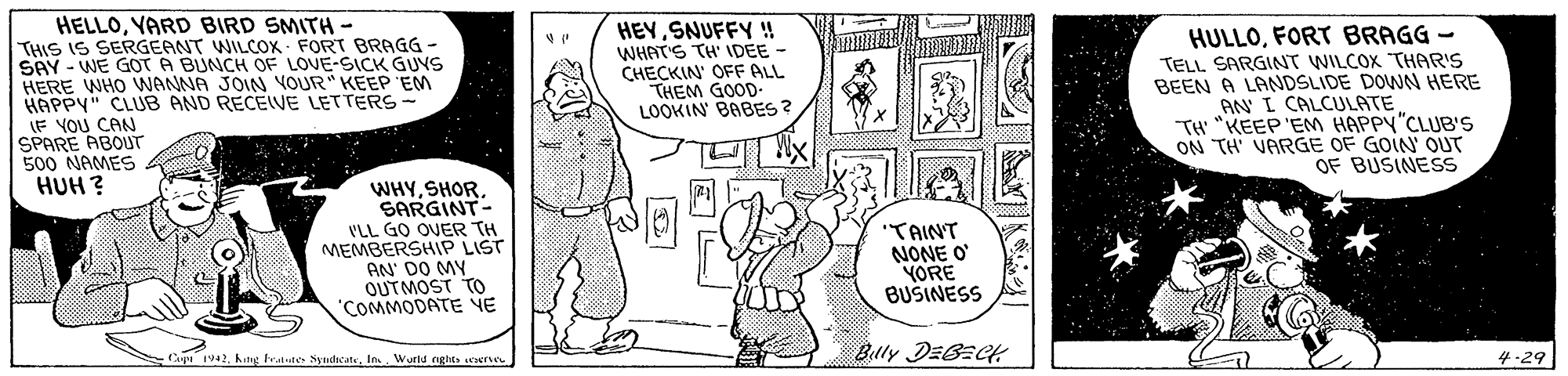 Art OCR: HELLOYARD BIRD SMITH- THIS IS SERGEANT WILCOK - FORT BRAGG - SAY - WE GOT A BUNCH OF LOVE-SICK GUYS HERE WHO WANNA JOIN VOUR" KEEP 'EM HAPPY" CLUB AND RECEIVE LETTERS - (F YOU CAN SPARE ABOUT 500 NAMES HUH ? HEYSNUFFY ! WHAT'S TH' IDEE CHECKIN' OFF ALL THEM GOOD LOOKIN' BABES ? HULLOFORT BRAGG - TELL SARGINT WILCOX THAR'S BEEN A LANDSLIDE DOWN HERE AN I CALCULATE TH "KEEP'EM HAPPY"CLUB'S ON TH' VARGE OF GOIN' OUT OF BUSINESS WHYSHOR. SARGINT- I'LL GO OVER TH MEMBERSHIP LIST AN' DO MY OUTMOST TO 'COMMODATE VE "TAINT NONE O YORE BUŠINESS Bully DEBECH Cupe 1942In.. Wurlu nghe. rerne 4-29 HELLOYARD BIRD SMITH- THIS IS SERGEANT WILCOK - FORT BRAGG - SAY - WE GOT A BUNCH OF LOVE-SICK GUYS HERE WHO WANNA JOIN VOUR" KEEP 'EM HAPPY" CLUB AND RECEIVE LETTERS - (F YOU CAN SPARE ABOUT 500 NAMES HUH ? HEYSNUFFY ! WHAT'S TH' IDEE CHECKIN' OFF ALL THEM GOOD LOOKIN' BABES ? HULLOFORT BRAGG - TELL SARGINT WILCOX THAR'S BEEN A LANDSLIDE DOWN HERE AN I CALCULATE TH "KEEP'EM HAPPY"CLUB'S ON TH' VARGE OF GOIN' OUT OF BUSINESS WHYSHOR. SARGINT- I'LL GO OVER TH MEMBERSHIP LIST AN' DO MY OUTMOST TO 'COMMODATE VE "TAINT NONE O YORE BUŠINESS Bully DEBECH Cupe 1942hdig Fratute SyndhcateIn.. Wurlu nghe. rerne 4-29