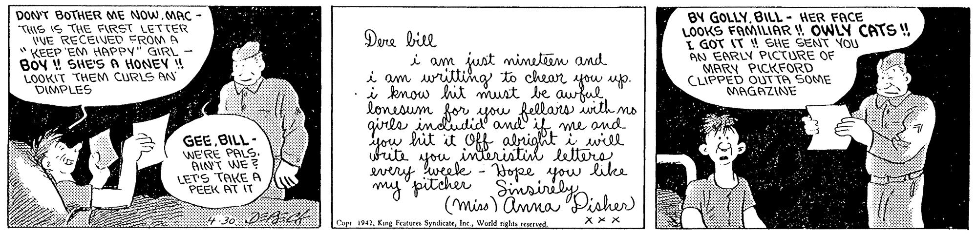 Monochrome OCR: DON'T BOTHER ME NOWMAÇ - THIS IS THE FIRST LETTER UVE RECEIVED FROM A " KEEP 'EM HAPPY" GIRL - BOY !! SHE'S A HONEY ! LOOKIT THEM CURLS AN DIMPLES BY GOLLYBILL- HER FACE LOOKS FAMILIAR ! OWLY CATS! L GOT IT ! SHE SENT YOU AN EARLY PICTURE OF MARY PICKFORD CLIPPED OUT TA SOME MAGAZINE Dere bill i am just ineteen and i am writting to chear up. i know hit must be awfullonesum for you fellars with mo girls indudid and if me and you hit it Off abright i will interistin letero GEEBILL- WE'RE PALS. AINT WE? LETS TAKE A PEEK AT IT titi you e - Hope. you like mpitcher Simsiriisher every (mins)Anna 4 -30 DEAE4 Copt 1942World rights reserved XxX DON'T BOTHER ME NOWMAÇ - THIS IS THE FIRST LETTER UVE RECEIVED FROM A " KEEP 'EM HAPPY" GIRL - BOY !! SHE'S A HONEY ! LOOKIT THEM CURLS AN DIMPLES BY GOLLYBILL- HER FACE LOOKS FAMILIAR ! OWLY CATS! L GOT IT ! SHE SENT YOU AN EARLY PICTURE OF MARY PICKFORD CLIPPED OUT TA SOME MAGAZINE Dere bill i am just ineteen and i am writting to chear up. i know hit must be awfullonesum for you fellars with mo girls indudid and if me and you hit it Off abright i will interistin letero GEEBILL- WE'RE PALS. AINT WE? LETS TAKE A PEEK AT IT titi you e - Hope. you like mpitcher Simsiriisher every (mins)Anna 4 -30 DEAE4 Copt 1942Kang Features SyndicateWorld rights reserved XxX