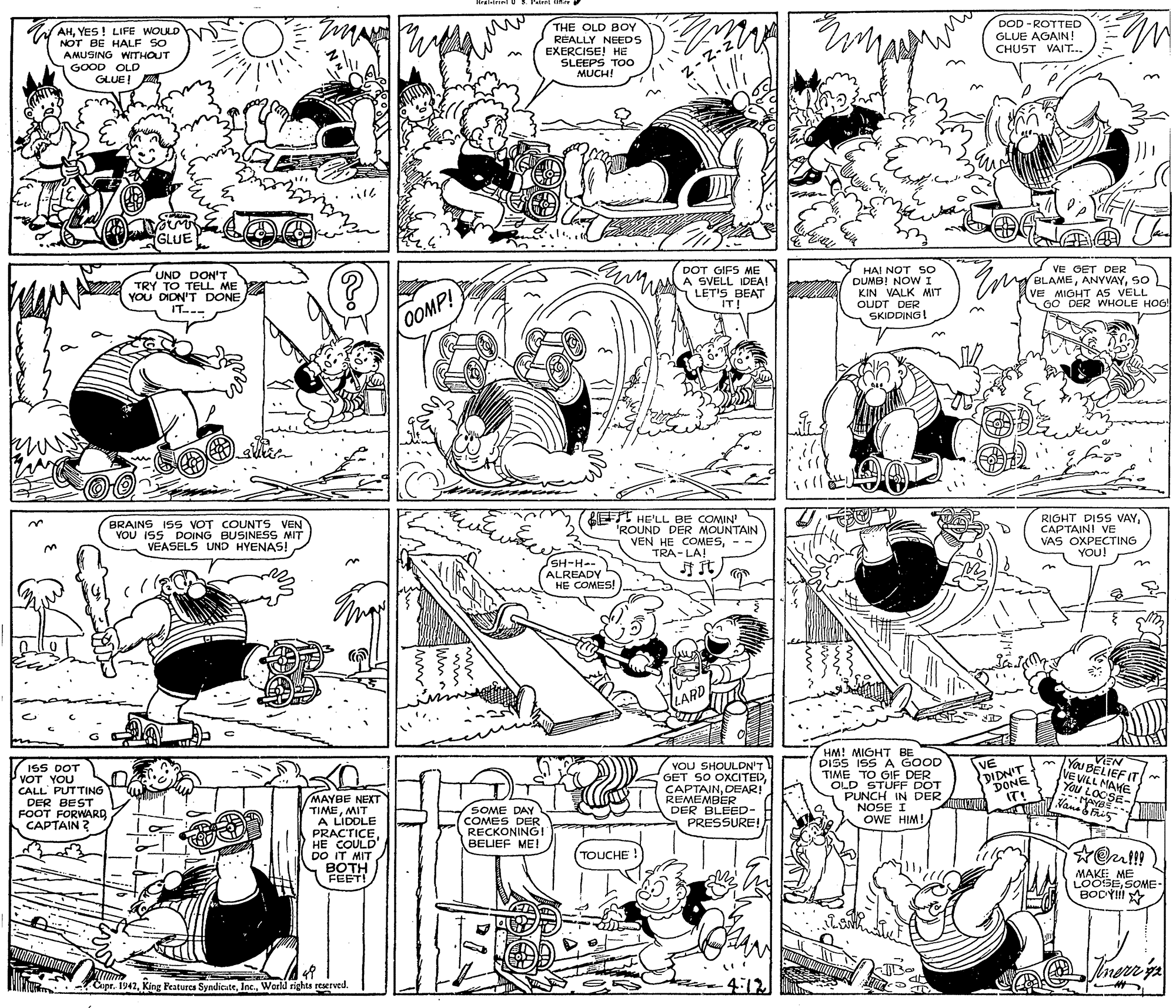 Illustration OCR: AHYES ! LIFE WOULD NOT BE HALF SO AMUSING WITHOUT THE OLD BOY REALLY NEEDS EXERCISE! HE SLEEPS TOO MUCH! DOD - ROTTED GLUE AGAIN! CHUST VAIT... GOOD OLD GLUE! GLUE DOT GIFS ME UND DON'T TRY TO TELL ME YOU DIDN'T DONE IT--- MA SVELL IDEA! LET'S BEAT IT! HAI NOT SO DUMB! NOW I KIN VALK MIT OUDT DER SKIDDING! VE GET DER BLAMESO VE MIOHT AS VELL GO DER WHOLE HOG! OOMP! BRAINS I5s VOT COUNTS VEN YOU ISS DOING BUSINESS MIT VEASELS UND HYENAS! LET HE'LL BE COMIN' 'ROUND DER MOUNTAIN VEN HE COMESTRA- LA! RIGHT DISS VAYCAPTAIN! VE VAS OXPECTING YOU! SH-H-- ALREADY HE COMES! ??LARD HM! MIGHT BE DISS ISS A GOOD TIME TO GIF DER OLD STUFF DOT PUNCH IN DER NOSE I OWE HIM! You BELIEF IT VE VILL MAHE You LOOSE- Vama Fi5 VEN ISS DOT VOT YOU CALL' PUTTING DER BEST FOOT FORWARD CAPTAIN ? YOU SHOULDN'T GET SO OXCITEDDEAR! REMEMBER DER BLEED- PRESSURE! VE DIDN'T DONE IT! (MAYBE NEXT TIMEMIT A LIDDLE PRACTICEHE COULD" DO IT MIT BOTH FEET! SOME DAY COMES DER RECKONING! BELIEF ME! TOUCHE ! MAKEE ME LOOSESOME- BODYII inerr ya Copr. 1942World rights reserved. 4:12 AHYES ! LIFE WOULD NOT BE HALF SO AMUSING WITHOUT THE OLD BOY REALLY NEEDS EXERCISE! HE SLEEPS TOO MUCH! DOD - ROTTED GLUE AGAIN! CHUST VAIT... GOOD OLD GLUE! GLUE DOT GIFS ME UND DON'T TRY TO TELL ME YOU DIDN'T DONE IT--- MA SVELL IDEA! LET'S BEAT IT! HAI NOT SO DUMB! NOW I KIN VALK MIT OUDT DER SKIDDING! VE GET DER BLAMESO VE MIOHT AS VELL GO DER WHOLE HOG! OOMP! BRAINS I5s VOT COUNTS VEN YOU ISS DOING BUSINESS MIT VEASELS UND HYENAS! LET HE'LL BE COMIN' 'ROUND DER MOUNTAIN VEN HE COMESTRA- LA! RIGHT DISS VAYCAPTAIN! VE VAS OXPECTING YOU! SH-H-- ALREADY HE COMES! ? ?LARD HM! MIGHT BE DISS ISS A GOOD TIME TO GIF DER OLD STUFF DOT PUNCH IN DER NOSE I OWE HIM! You BELIEF IT VE VILL MAHE You LOOSE- Vama Fi5 VEN ISS DOT VOT YOU CALL' PUTTING DER BEST FOOT FORWARD CAPTAIN ? YOU SHOULDN'T GET SO OXCITEDDEAR! REMEMBER DER BLEED- PRESSURE! VE DIDN'T DONE IT! (MAYBE NEXT TIMEMIT A LIDDLE PRACTICEHE COULD" DO IT MIT BOTH FEET! SOME DAY COMES DER RECKONING! BELIEF ME! TOUCHE ! MAKEE ME LOOSESOME- BODYII inerr ya Copr. 1942King Features SyndicateWorld rights reserved. 4:12